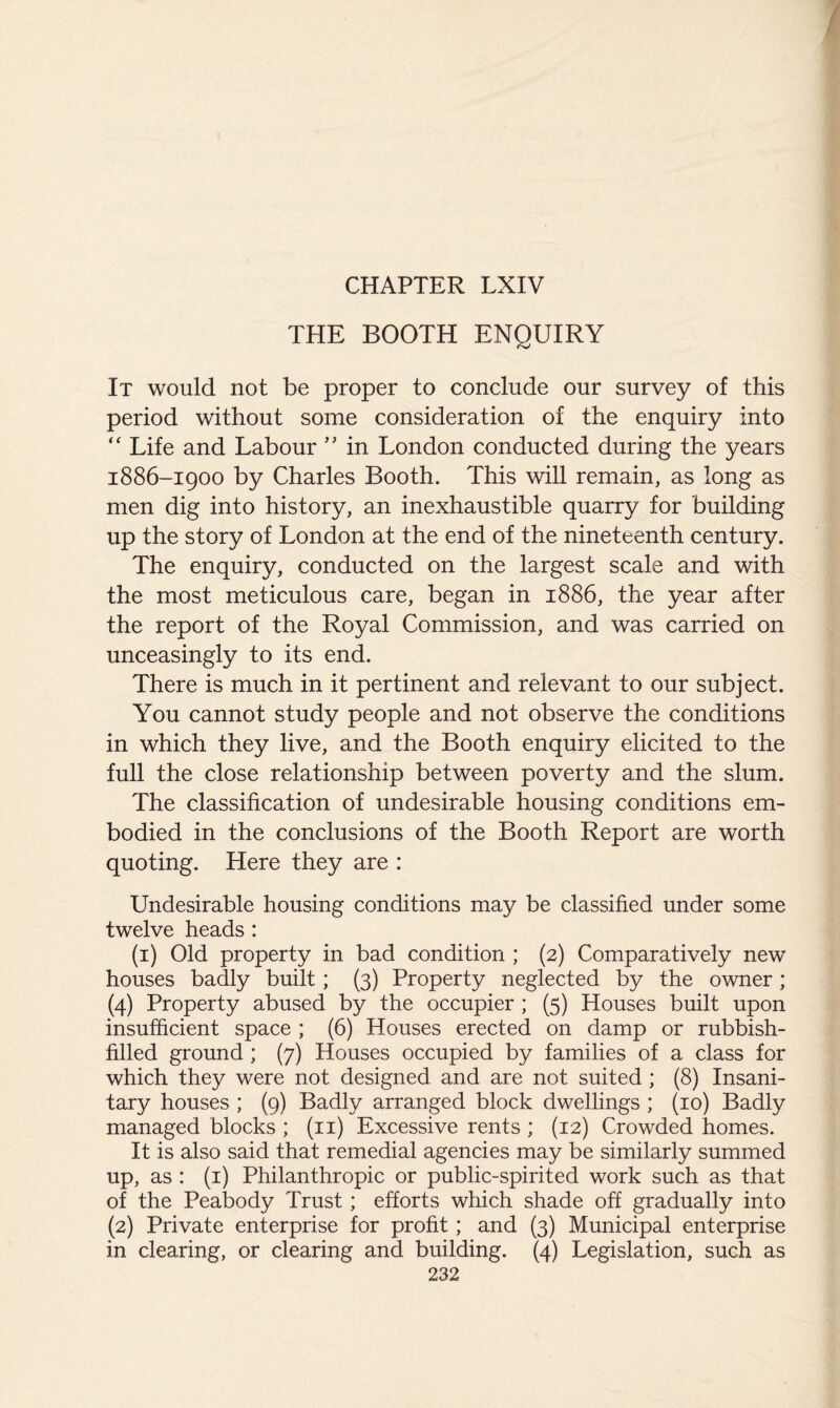 / CHAPTER LXIV THE BOOTH ENQUIRY It would not be proper to conclude our survey of this period without some consideration of the enquiry into Life and Labour in London conducted during the years 1886-1900 by Charles Booth. This will remain, as long as men dig into history, an inexhaustible quarry for building up the story of London at the end of the nineteenth century. The enquiry, conducted on the largest scale and with the most meticulous care, began in 1886, the year after the report of the Royal Commission, and was carried on unceasingly to its end. There is much in it pertinent and relevant to our subject. You cannot study people and not observe the conditions in which they live, and the Booth enquiry elicited to the full the close relationship between poverty and the slum. The classification of undesirable housing conditions em- bodied in the conclusions of the Booth Report are worth quoting. Here they are : Undesirable housing conditions may be classified under some twelve heads : (i) Old property in bad condition ; (2) Comparatively new houses badly built; (3) Property neglected by the owner; (4) Property abused by the occupier ; (5) Houses built upon insufficient space ; (6) Houses erected on damp or rubbish- filled ground ; (7) Houses occupied by families of a class for which they were not designed and are not suited; (8) Insani- tary houses ; (9) Badly arranged block dwellings ; (10) Badly managed blocks ; (ii) Excessive rents ; (12) Crowded homes. It is also said that remedial agencies may be similarly summed up, as : (i) Philanthropic or public-spirited work such as that of the Peabody Trust; efforts which shade off gradually into (2) Private enterprise for profit; and (3) Municipal enterprise in clearing, or clearing and building. (4) Legislation, such as