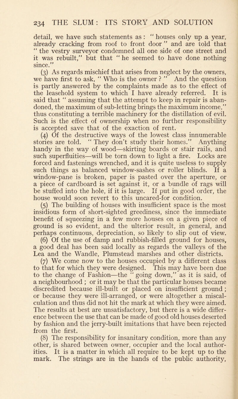 detail, we have such statements as : ‘‘ houses only up a year, already cracking from roof to front door ” and are told that “ the vestry surveyor condemned all one side of one street and it was rebuilt,” but that “ he seemed to have done nothing since.” (3) As regards mischief that arises from neglect by the owners, we have first to ask, Who is the owner ? ” And the question is partly answered by the complaints made as to the effect of the leasehold system to which I have already referred. It is said that '' assuming that the attempt to keep in repair is aban- doned, the maximum of sub-letting brings the maximum income,” thus constituting a terrible machinery for the distillation of evil. Such is the effect of ownership when no further responsibility is accepted save that of the exaction of rent. (4) Of the destructive ways of the lowest class innumerable stories are told. They don’t study their homes.” Anything handy in the way of wood—skirting boards or stair rails, and such superfluities—will be torn down to light a fire. Locks are forced and fastenings wrenched, and it is quite useless to supply such things as balanced window-sashes or roller blinds. If a window-pane is broken, paper is pasted over the aperture, or a piece of cardboard is set against it, or a bundle of rags will be stuffed into the hole, if it is large. If put in good order, the house would soon revert to this uncared-for condition. (5) The building of houses with insufficient space is the most insidious form of short-sighted greediness, since the immediate benefit of squeezing in a few more houses on a given piece of ground is so evident, and the ulterior result, in general, and perhaps continuous, depreciation, so likely to slip out of view. (6) Of the use of damp and rubbish-filled ground for houses, a good deal has been said locally as regards the valleys of the Lea and the Wandle, Plumstead marshes and other districts. (7) We come now to the houses occupied by a different class to that for which they were designed. This may have been due to the change of Fashion—the “ going down,” as it is said, of a neighbourhood ; or it may be that the particular houses became discredited because ill-built or placed on insufficient ground; or because they were ill-arranged, or were altogether a miscal- culation and thus did not hit the mark at which they were aimed. The results at best are unsatisfactory, but there is a wide differ- ence between the use that can be made of good old houses deserted by fashion and the jerry-built imitations that have been rejected from the first. (8) The responsibility for insanitary condition, more than any other, is shared between owner, occupier and the local author- ities. It is a matter in which all require to be kept up to the mark. The strings are in the hands of the public authority.