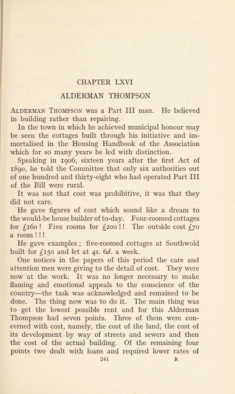 ALDERMAN THOMPSON Alderman Thompson was a Part III man. He believed in building rather than repairing. In the town in which he achieved municipal honour may be seen the cottages built through his initiative and im- mortalised in the Housing Handbook of the Association which for so many years he led with distinction. Speaking in 1906, sixteen years after the first Act of 1890, he told the Committee that only six authorities out of one hundred and thirty-eight who had operated Part III of the Bill were rural. It was not that cost was prohibitive, it was that they did not care. He gave figures of cost which sound like a dream to the would-be house builder of to-day. Four-roomed cottages for £160 ! Five rooms for £200 !! The outside cost £yo a room ! !! He gave examples ; five-roomed cottages at Southwold built for £150 and let at 4s. 6d. a week. One notices in the papers of this period the care and attention men were giving to the detail of cost. They were now at the work. It was no longer necessary to make flaming and emotional appeals to the conscience of the country—the task was acknowledged and remained to' be done. The thing now was to do it. The main thing was to get the lowest possible rent and for this Alderman Thompson had seven points. Three of them were con- cerned with cost, namely, the cost of the land, the cost of its development by way of streets and sewers and then the cost of the actual building. Of the remaining four points two dealt with loans and required lower rates of