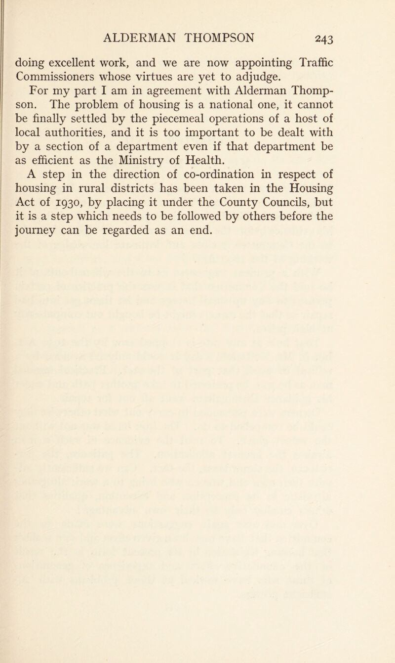 doing excellent work, and we are now appointing Traffic Commissioners whose virtues are yet to adjudge. For my part I am in agreement with Alderman Thomp- son. The problem of housing is a national one, it cannot be finally settled by the piecemeal operations of a host of local authorities, and it is too important to be dealt with by a section of a department even if that department be as efficient as the Ministry of Health. A step in the direction of co-ordination in respect of housing in rural districts has been taken in the Housing Act of 1930, by placing it under the County Councils, but it is a step which needs to be followed by others before the journey can be regarded as an end.