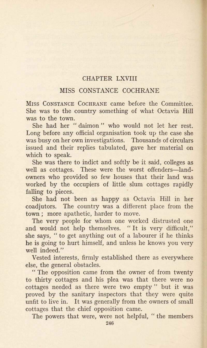 MISS CONSTANCE COCHRANE Miss Constance Cochrane came before the Committee. She was to the country something of what Octavia Hill was to the town. She had her daimon ” who would not let her rest. Long before any official organisation took up the case she was busy on her own investigations. Thousands of circulars issued and their replies tabulated, gave her material on which to speak. She was there to indict and softly be it said, colleges as weU as cottages. These were the worst offenders—land- owners who provided so few houses that their land was worked by the occupiers of little slum cottages rapidly falling to pieces. She had not been as happy as Octavia Hill in her coadjutors. The country was a different place from the town ; more apathetic, harder to move. The very people for whom one worked distrusted one and would not help themselves. “ It is very difficult,” she says, to get anything out of a labourer if he thinks he is going to hurt himself, and unless he knows you very well indeed.” Vested interests, firmly established there as everywhere else, the general obstacles. '' The opposition came from the owner of from twenty to thirty cottages and his plea was that there were no cottages needed as there were two empty ” but it was proved by the sanitary inspectors that they were quite unfit to live in. It was generally from the owners of small cottages that the chief opposition came. The powers that were, were not helpful, the members