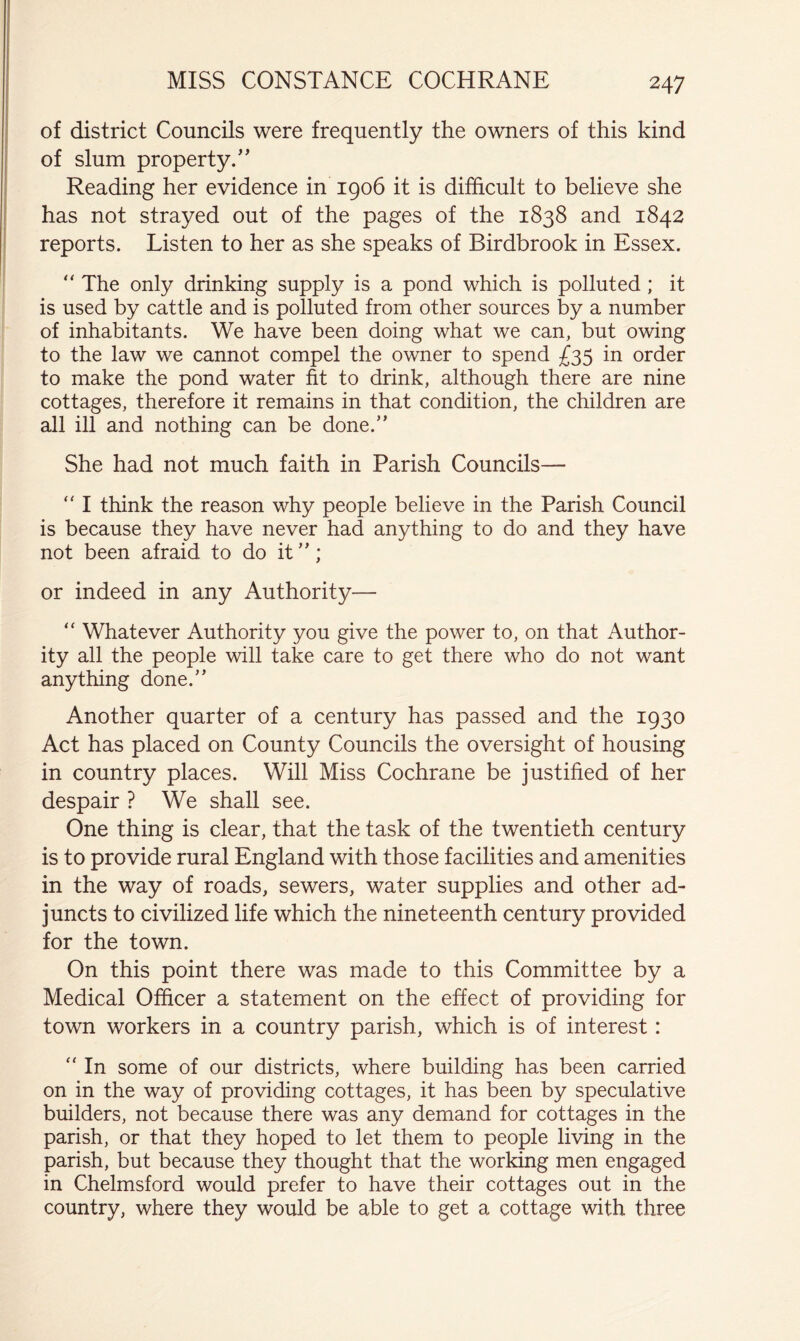 MISS CONSTANCE COCHRANE of district Councils were frequently the owners of this kind of slum property/' Reading her evidence in 1906 it is difficult to believe she has not strayed out of the pages of the 1838 and 1842 reports. Listen to her as she speaks of Birdbrook in Essex. “ The only drinking supply is a pond which is polluted; it is used by cattle and is polluted from other sources by a number of inhabitants. We have been doing what we can, but owing to the law we cannot compel the owner to spend in order to make the pond water fit to drink, although there are nine cottages, therefore it remains in that condition, the children are all ill and nothing can be done.” She had not much faith in Parish Councils—  I think the reason why people believe in the Parish Council is because they have never had anything to do and they have not been afraid to do it ”; or indeed in any Authority— “ Whatever Authority you give the power to, on that Author- ity all the people will take care to get there who do not want anything done.” Another quarter of a century has passed and the 1930 Act has placed on County Councils the oversight of housing in country places. Will Miss Cochrane be justified of her despair ? We shall see. One thing is clear, that the task of the twentieth century is to provide rural England with those facilities and amenities in the way of roads, sewers, water supplies and other ad- juncts to civilized life which the nineteenth century provided for the town. On this point there was made to this Committee by a Medical Officer a statemient on the effect of providing for town workers in a country parish, which is of interest: ” In some of our districts, where building has been carried on in the way of providing cottages, it has been by speculative builders, not because there was any demand for cottages in the parish, or that they hoped to let them to people living in the parish, but because they thought that the working men engaged in Chelmsford would prefer to have their cottages out in the country, where they would be able to get a cottage with three