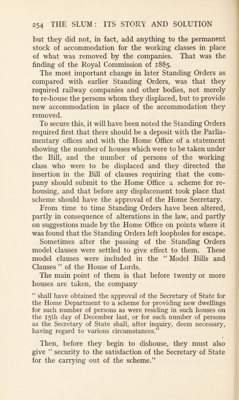 but they did not, in fact, add anything to the permanent stock of accommodation for the working classes in place of what was removed by the companies. That was the finding of the Royal Commission of 1885. The most important change in later Standing Orders as compared with earlier Standing Orders, was that they required railway companies and other bodies, not merely to re-house the persons whom they displaced, but to provide new accommodation in place of the accommodation they removed. To secure this, it will have been noted the Standing Orders required first that there should be a deposit with the Parlia- mentary offices and with the Home Office of a statement showing the number of houses which were to be taken under the Bill, and the number of persons of the working class who were to be displaced and they directed the insertion in the Bill of clauses requiring that the com- pany should submit to the Home Office a scheme for re- housing, and that before any displacement took place that scheme should have the approval of the Home Secretary. From time to time Standing Orders have been altered, partly in consequence of alterations in the law, and partly on suggestions made by the Home Office on points where it was found that the Standing Orders left loopholes for escape. Sometimes after the passing of the Standing Orders model clauses were settled to give effect to them. These model clauses were included in the Model Bills and Clauses of the House of Lords. The main point of them is that before twenty or more houses are taken, the company shall have obtained the approval of the Secretary of State for the Home Department to a scheme for providing new dwellings for such number of persons as were residing in such houses on the 15th day of December last, or for such number of persons as the Secretary of State shall, after inquiry, deem necessary, having regard to various circumstances.' # Then, before they begin to dishouse, they must also give “ security to the satisfaction of the Secretary of State for the carrying out of the scheme.