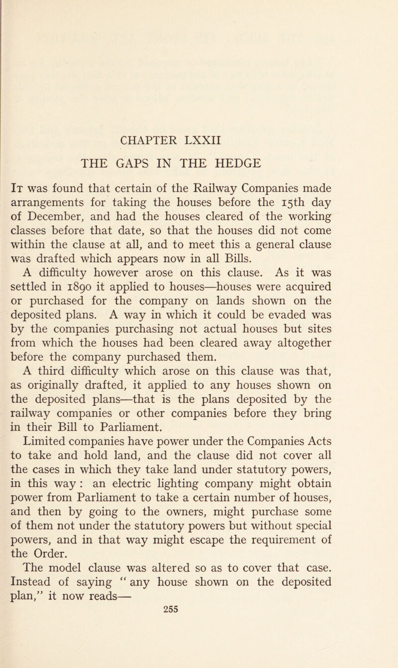 THE GAPS IN THE HEDGE It was found that certain of the Railway Companies made arrangements for taking the houses before the 15th day of December, and had the houses cleared of the working classes before that date, so that the houses did not come within the clause at all, and to meet this a general clause was drafted which appears now in all Bills. A difficulty however arose on this clause. As it was settled in 1890 it applied to houses—chouses were acquired or purchased for the company on lands shown on the deposited plans. A way in which it could be evaded was by the companies purchasing not actual houses but sites from which the houses had been cleared away altogether before the company purchased them. A third difficulty which arose on this clause was that, as originally drafted, it applied to any houses shown on the deposited plans—that is the plans deposited by the railway companies or other companies before they bring in their Bill to Parliament. Limited companies have power under the Companies Acts to take and hold land, and the clause did not cover all the cases in which they take land under statutory powers, in this way : an electric lighting company might obtain power from Parliament to take a certain number of houses, and then by going to the owners, might purchase some of them not under the statutory powers but without special powers, and in that way might escape the requirement of the Order. The model clause was altered so as to cover that case. Instead of saying “ any house shown on the deposited plan,’’ it now reads—