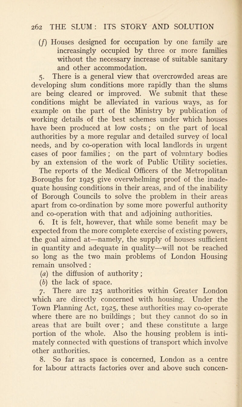 (/) Houses designed for occupation by one family are increasingly occupied by three or more families without the necessary increase of suitable sanitary and other accommodation. 5. There is a general view that overcrowded areas are developing slum conditions more rapidly than the slums are being cleared or improved. We submit that these conditions might be alleviated in various ways, as for example on the part of the Ministry by publication of working details of the best schemes under which houses have been produced at low costs; on the part of local authorities by a more regular and detailed survey of local needs, and by co-operation with local landlords in urgent cases of poor families ; on the part of voluntary bodies by an extension of the work of Public Utility societies. The reports of the Medical Officers of the Metropolitan Boroughs for 1925 give overwhelming proof of the inade- quate housing conditions in their areas, and of the inability of Borough Councils to solve the problem in their areas apart from co-ordination by some more powerful authority and co-operation with that and adjoining authorities. 6. It is felt, however, that while some benefit may be expected from the more complete exercise of existing powers, the goal aimed at—namely, the supply of houses sufficient in quantity and adequate in quality—will not be reached so long as the two main problems of London Housing remain unsolved : (a) the diffusion of authority; (b) the lack of space. 7. There are 125 authorities within Greater London which are directly concerned with housing. Under the Town Planning Act, 1925, these authorities may co-operate where there are no buildings ; but they cannot do so in areas that are built over; and these constitute a large portion of the whole. Also the housing problem is inti- mately connected with questions of transport which involve other authorities. 8. So far as space is concerned, London as a centre for labour attracts factories over and above such concen-