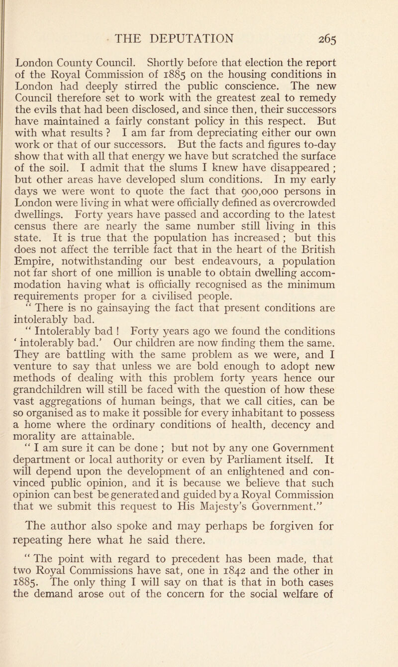 London County Council. Shortly before that election the report of the Royal Commission of 1885 on the housing conditions in London had deeply stirred the public conscience. The new Council therefore set to work with the greatest zeal to remedy the evils that had been disclosed, and since then, their successors have maintained a fairly constant policy in this respect. But with what results ? I am far from depreciating either our own work or that of our successors. But the facts and figures to-day show that with all that energy we have but scratched the surface of the soil. I admit that the slums I knew have disappeared ; but other areas have developed slum conditions. In my early days we were wont to quote the fact that 900,000 persons in London were living in what were officially defined as overcrowded dwellings. Forty years have passed and according to the latest census there are nearly the same number still living in this state. It is true that the population has increased; but this does not affect the terrible fact that in the heart of the British Empire, notwithstanding our best endeavours, a population not far short of one million is unable to obtain dwelling accom- modation having what is officially recognised as the minimum requirements proper for a civilised people. “ There is no gainsaying the fact that present conditions are intolerably bad. ‘‘ Intolerably bad ! Forty years ago we found the conditions ‘ intolerably bad.’ Our children are now finding them the same. They are battling with the same problem as we were, and I venture to say that unless we are bold enough to adopt new methods of dealing with this problem forty years hence our grandchildren wiU still be faced with the question of how these vast aggregations of human beings, that we call cities, can be so organised as to make it possible for every inhabitant to possess a home where the ordinary conditions of health, decency and morality are attainable. “ I am sure it can be done ; but not by any one Government department or local authority or even by Parliament itself. It will depend upon the development of an enlightened and con- vinced public opinion, and it is because we believe that such opinion can best be generated and guided by a Royal Commission that we submit this request to His Majesty’s Government.” The author also spoke and may perhaps be forgiven for repeating here what he said there. “ The point with regard to precedent has been made, that two Royal Commissions have sat, one in 1842 and the other in 1885. The only thing I will say on that is that in both cases the demand arose out of the concern for the social welfare of