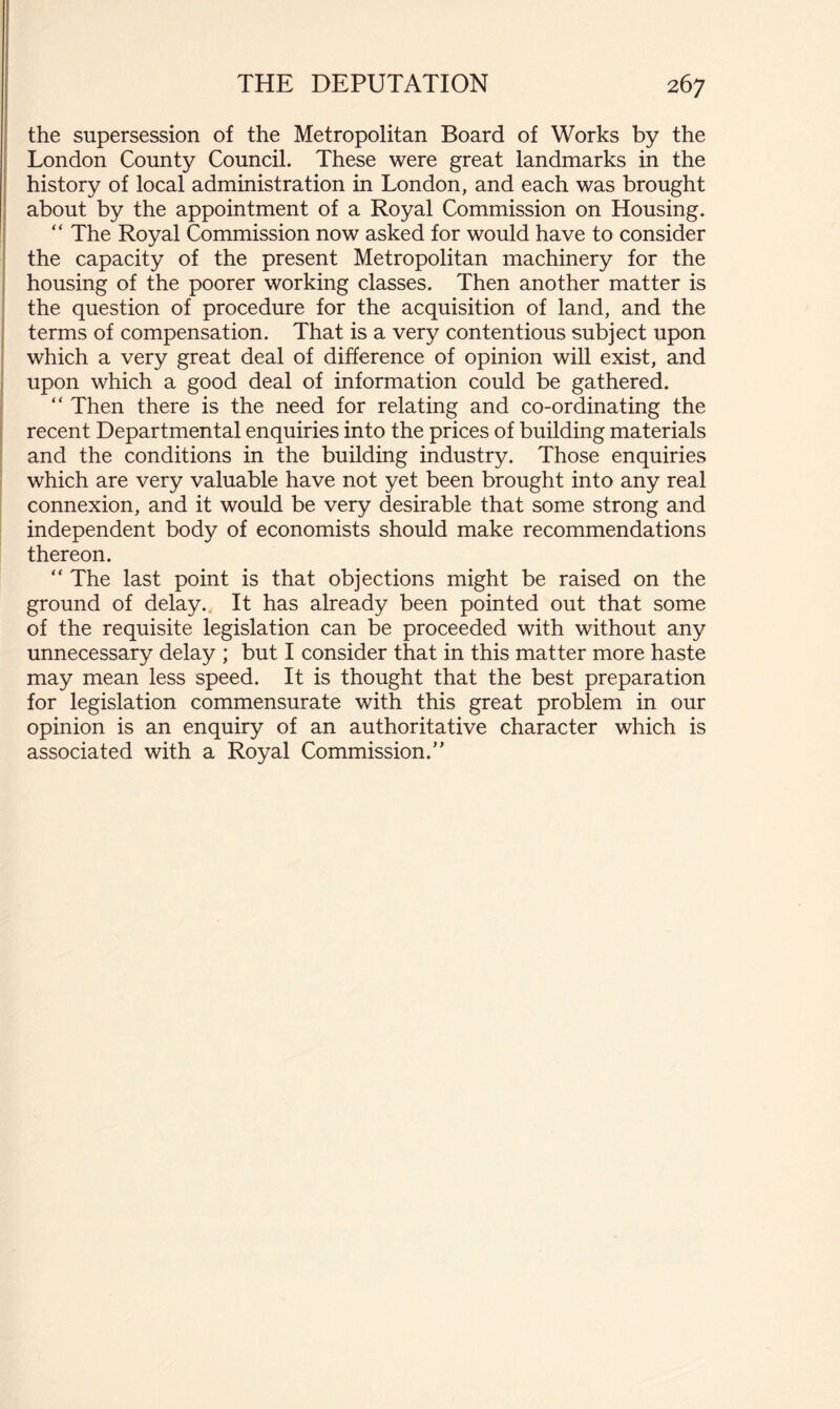 the supersession of the Metropolitan Board of Works by the London County Council. These were great landmarks in the history of local administration in London, and each was brought about by the appointment of a Royal Commission on Housing. “ The Royal Commission now asked for would have to consider the capacity of the present Metropolitan machinery for the housing of the poorer working classes. Then another matter is the question of procedure for the acquisition of land, and the terms of compensation. That is a very contentious subject upon which a very great deal of difference of opinion will exist, and upon which a good deal of information could be gathered. “ Then there is the need for relating and co-ordinating the recent Departmental enquiries into the prices of building materials and the conditions in the building industry. Those enquiries which are very valuable have not yet been brought into any real connexion, and it would be very desirable that some strong and independent body of economists should make recommendations thereon. “ The last point is that objections might be raised on the ground of delay. It has already been pointed out that some of the requisite legislation can be proceeded with without any unnecessary delay ; but I consider that in this matter more haste may mean less speed. It is thought that the best preparation for legislation commensurate with this great problem in our opinion is an enquiry of an authoritative character which is associated with a Royal Commission.”