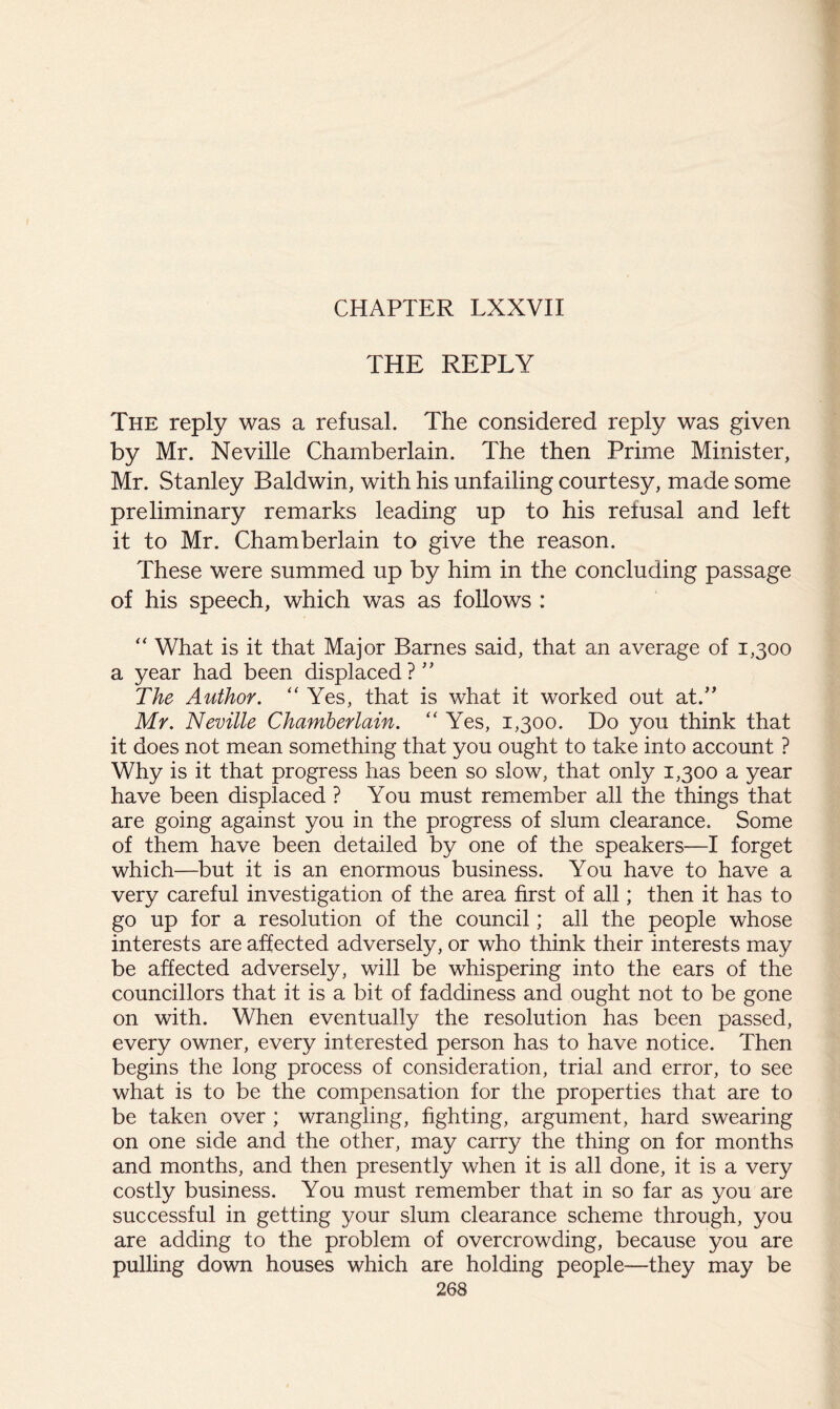 THE REPLY The reply was a refusal. The considered reply was given by Mr. Neville Chamberlain. The then Prime Minister, Mr. Stanley Baldwin, with his unfailing courtesy, made some preliminary remarks leading up to his refusal and left it to Mr. Chamberlain to give the reason. These were summed up by him in the concluding passage of his speech, which was as follows : “ What is it that Major Barnes said, that an average of 1,300 a year had been displaced?” The Author. “ Yes, that is what it worked out at.” Mr. Neville Chamberlain. “ Yes, 1,300. Do you think that it does not mean something that you ought to take into account ? Why is it that progress has been so slow, that only 1,300 a year have been displaced ? You must remember all the things that are going against you in the progress of slum clearance. Some of them have been detailed by one of the speakers—I forget which—but it is an enormous business. You have to have a very careful investigation of the area first of all; then it has to go up for a resolution of the council; all the people whose interests are affected adversely, or who think their interests may be affected adversely, will be whispering into the ears of the councillors that it is a bit of faddiness and ought not to be gone on with. When eventually the resolution has been passed, every owner, every interested person has to have notice. Then begins the long process of consideration, trial and error, to see what is to be the compensation for the properties that are to be taken over ; wrangling, fighting, argument, hard swearing on one side and the other, may carry the thing on for months and months, and then presently when it is all done, it is a very costly business. You must remember that in so far as you are successful in getting your slum clearance scheme through, you are adding to the problem of overcrowding, because you are pulling down houses which are holding people—they may be