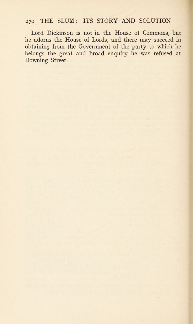 Lord Dickinson is not in the House of Commons, but he adorns the House of Lords, and there may succeed in obtaining from the Government of the party to which he belongs the great and broad enquiry he was refused at Downing Street.