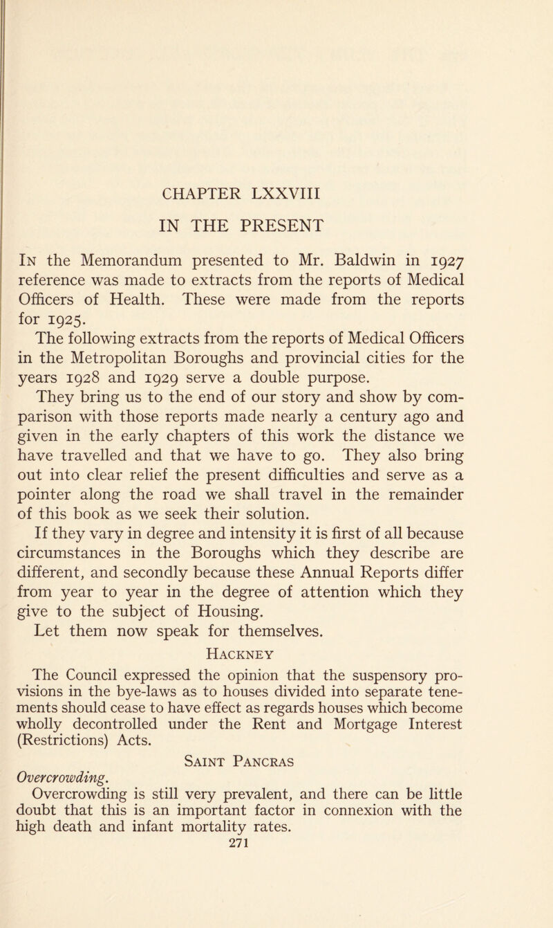 IN THE PRESENT In the Memorandum presented to Mr. Baldwin in 1927 reference was made to extracts from the reports of Medical Officers of Health. These were made from the reports for 1925. The following extracts from the reports of Medical Officers in the Metropolitan Boroughs and provincial cities for the years 1928 and 1929 serve a double purpose. They bring us to the end of our story and show by com- parison with those reports made nearly a century ago and given in the early chapters of this work the distance we have travelled and that we have to go. They also bring out into clear relief the present difficulties and serve as a pointer along the road we shaU travel in the remainder of this book as we seek their solution. If they vary in degree and intensity it is first of all because circumstances in the Boroughs which they describe are different, and secondly because these Annual Reports differ from year to year in the degree of attention which they give to the subject of Housing. Let them now speak for themselves. Hackney The Council expressed the opinion that the suspensory pro- visions in the bye-laws as to houses divided into separate tene- ments should cease to have effect as regards houses which become wholly decontrolled under the Rent and Mortgage Interest (Restrictions) Acts. Saint Pancras Overcrowding. Overcrowding is still very prevalent, and there can be little doubt that this is an important factor in connexion with the high death and infant mortality rates.
