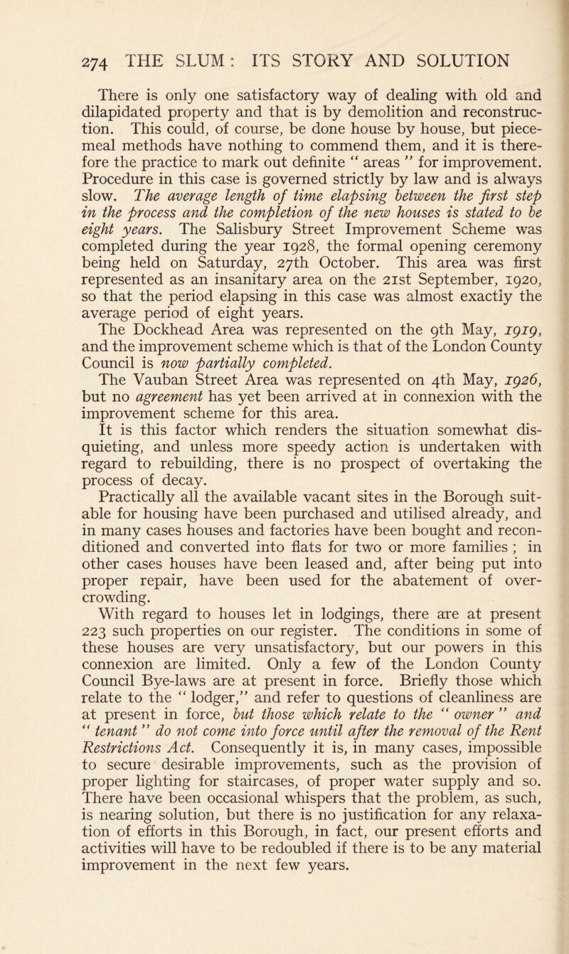 There is only one satisfactory way of dealing with old and dilapidated property and that is by demolition and reconstruc- tion. This could, of course, be done house by house, but piece- meal methods have nothing to commend them, and it is there- fore the practice to mark out definite “ areas ” for improvement. Procedure in this case is governed strictly by law and is always slow. The average length of time elapsing between the first step in the process and the completion of the new houses is stated to he eight years. The Salisbury Street Improvement Scheme was completed during the year 1928, the formal opening ceremony being held on Saturday, 27th October. This area was first represented as an insanitary area on the 21st September, 1920, so that the period elapsing in this case was almost exactly the average period of eight years. The Dockhead Area was represented on the 9th May, igig, and the improvement scheme which is that of the London County Council is now partially completed. The Vauban Street Area was represented on 4th May, but no agreement has yet been arrived at in connexion with the improvement scheme for this area. It is this factor which renders the situation somewhat dis- quieting, and unless more speedy action is undertaken with regard to rebuilding, there is no prospect of overtaking the process of decay. Practically all the available vacant sites in the Borough suit- able for housing have been purchased and utilised already, and in many cases houses and factories have been bought and recon- ditioned and converted into flats for two or more families ; in other cases houses have been leased and, after being put into proper repair, have been used for the abatement of over- crowding. With regard to houses let in lodgings, there are at present 223 such properties on our register. The conditions in some of these houses are very unsatisfactory, but our powers in this connexion are limited. Only a few of the London County Council Bye-laws are at present in force. Briefly those which relate to the “ lodger,’’ and refer to questions of cleanliness are at present in force, hut those which relate to the “ owner ” and “ tenant ” do not come into force until after the removal of the Rent Restrictions Act. Consequently it is, in many cases, impossible to secure desirable improvements, such as the provision of proper lighting for staircases, of proper water supply and so. There have been occasional whispers that the problem, as such, is nearing solution, but there is no justification for any relaxa- tion of efforts in this Borough, in fact, our present efforts and activities will have to be redoubled if there is to be any material improvement in the next few years.
