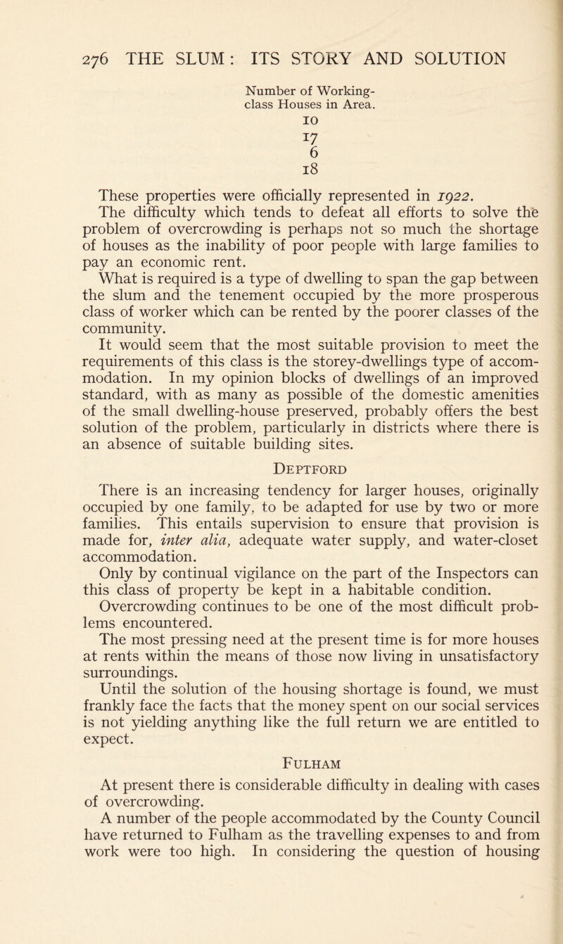 Number of Working- class Houses in Area. 10 17 6 18 These properties were officially represented in J922. The difficulty which tends to defeat all efforts to solve the problem of overcrowding is perhaps not so much the shortage of houses as the inability of poor people with large families to pay an economic rent. What is required is a type of dwelling to span the gap between the slum and the tenement occupied by the more prosperous class of worker which can be rented by the poorer classes of the community. It would seem that the most suitable provision to meet the requirements of this class is the storey-dwellings type of accom- modation. In my opinion blocks of dwellings of an improved standard, with as many as possible of the domestic amenities of the small dwelling-house preserved, probably offers the best solution of the problem, particularly in districts where there is an absence of suitable building sites. Deptford There is an increasing tendency for larger houses, originally occupied by one family, to be adapted for use by two or more families. This entails supervision to ensure that provision is made for, inter alia, adequate water supply, and water-closet accommodation. Only by continual vigilance on the part of the Inspectors can this class of property be kept in a habitable condition. Overcrowding continues to be one of the most difficult prob- lems encountered. The most pressing need at the present time is for more houses at rents within the means of those now living in unsatisfactory surroundings. Until the solution of the housing shortage is found, we must frankly face the facts that the money spent on our social services is not yielding anything like the full return we are entitled to expect. Fulham At present there is considerable difficulty in dealing with cases of overcrowding. A number of the people accommodated by the County Council have returned to Fulham as the travelling expenses to and from work were too high. In considering the question of housing