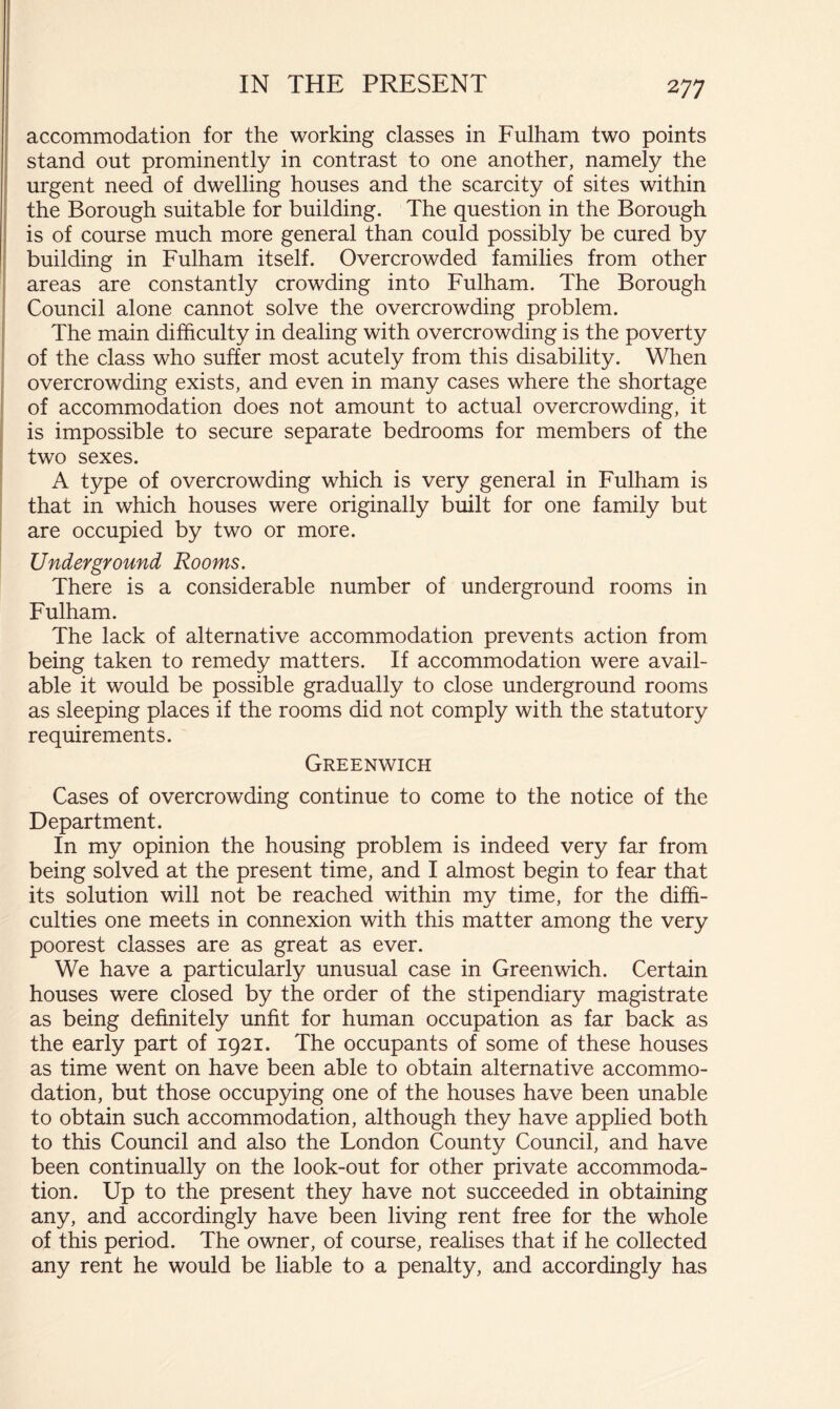 accommodation for the working classes in Fulham two points stand out prominently in contrast to one another, namely the urgent need of dwelling houses and the scarcity of sites within the Borough suitable for building. The question in the Borough is of course much more general than could possibly be cured by building in Fulham itself. Overcrowded families from other areas are constantly crowding into Fulham. The Borough Council alone cannot solve the overcrowding problem. The main difficulty in dealing with overcrowding is the poverty of the class who suffer most acutely from this disability. When overcrowding exists, and even in many cases where the shortage of accommodation does not amount to actual overcrowding, it is impossible to secure separate bedrooms for members of the two sexes. A type of overcrowding which is very general in Fulham is that in which houses were originally built for one family but are occupied by two or more. Underground Rooms. There is a considerable number of underground rooms in Fulham. The lack of alternative accommodation prevents action from being taken to remedy matters. If accommodation were avail- able it would be possible gradually to close underground rooms as sleeping places if the rooms did not comply with the statutory requirements. Greenwich Cases of overcrowding continue to come to the notice of the Department. In my opinion the housing problem is indeed very far from being solved at the present time, and I almost begin to fear that its solution will not be reached within my time, for the diffi- culties one meets in connexion with this matter among the very poorest classes are as great as ever. We have a particularly unusual case in Greenwich. Certain houses were closed by the order of the stipendiary magistrate as being definitely unfit for human occupation as far back as the early part of 1921. The occupants of some of these houses as time went on have been able to obtain alternative accommo- dation, but those occupying one of the houses have been unable to obtain such accommodation, although they have applied both to this Council and also the London County Council, and have been continually on the look-out for other private accommoda- tion. Up to the present they have not succeeded in obtaining any, and accordingly have been living rent free for the whole of this period. The owner, of course, realises that if he collected any rent he would be liable to a penalty, and accordingly has