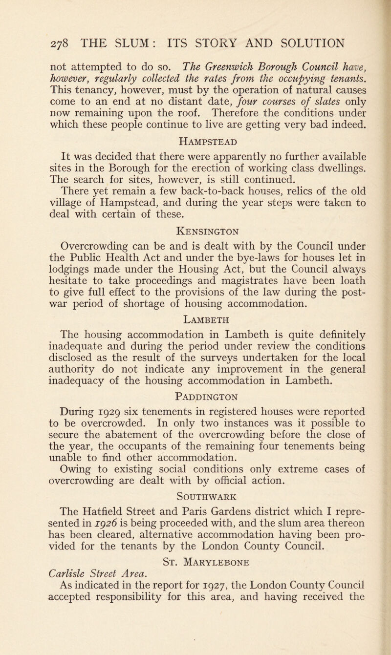 not attempted to do so. The Greenwich Borough Council have, however, regularly collected the rates from the occupying tenants. This tenancy, however, must by the operation of natural causes come to an end at no distant date, four courses of slates only now remaining upon the roof. Therefore the conditions under which these people continue to live are getting very bad indeed. Hampstead It was decided that there were apparently no further available sites in the Borough for the erection of working class dwellings. The search for sites, however, is still continued. There yet remain a few back-to-back houses, relics of the old village of Hampstead, and during the year steps were taken to deal with certain of these. Kensington Overcrowding can be and is dealt with by the Council under the Public Health Act and under the bye-laws for houses let in lodgings made under the Housing Act, but the Council always hesitate to take proceedings and magistrates have been loath to give full effect to the provisions of the law during the post- war period of shortage of housing accommodation. Lambeth The housing accommodation in Lambeth is quite definitely inadequate and during the period under review the conditions disclosed as the result of the surveys undertaken for the local authority do not indicate any improvement in the general inadequacy of the housing accommodation in Lambeth. Paddington During 1929 six tenements in registered houses were reported to be overcrowded. In only two instances was it possible to secure the abatement of the overcrowding before the close of the year, the occupants of the remaining four tenements being unable to find other accommodation. Owing to existing social conditions only extreme cases of overcrowding are dealt with by official action. Southwark The Hatfield Street and Paris Gardens district which I repre- sented in ig26 is being proceeded with, and the slum area thereon has been cleared, alternative accommodation having been pro- vided for the tenants by the London County Council. St. Marylebone Carlisle Street Area. As indicated in the report for 1927, the London County Council accepted responsibility for this area, and having received the