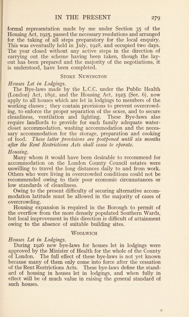 ' formal representation made by me under Section 35 of the ' Housing Act, 1925, passed the necessary resolutions and arranged ' for the taking of all steps preparatory for the local enquiry. This was eventually held in July, 1928, and occupied two days. I The year closed without any active steps in the direction of I carrying out the scheme having been taken, though the lay- out has been prepared and the majority of the negotiations, it I is understood, have been completed. Stoke Newington i Houses Let in Lodgings. The Bye-laws made by the L.C.C. under the Public Health (London) Act, 1891, and the Housing Act, 1925 (Sec. 6), now apply to all houses which are let in lodgings to members of the working classes ; they contain provisions to prevent overcrowd- ing, to enforce the proper separation of the sexes, and to secure cleanliness, ventilation and lighting. These Bye-laws also require landlords to provide for each family adequate water- closet accommodation, washing accommodation and the neces- sary accommodation for the storage, preparation and cooking of food. These latter provisions are postponed until six months after the Rent Restrictions Acts shall cease to operate. Housing. Many whom it would have been desirable to recommend for accommodation on the London County Council estates were unwilling to travel the long distances daily to and from work. Others who were living in overcrowded conditions could not be recommended owing to their poor economic circumstances or low standards of cleanliness. Owing to the present difficulty of securing alternative accom- modation latitude must be allowed in the majority of cases of overcrowding. Housing expansion is required in the Borough to permit of the overflow from the more densely populated Southern Wards, but local improvement in this direction is difficult of attainment owing to the absence of suitable building sites. Woolwich Houses Let in Lodgings. During 1926 new bye-laws for houses let in lodgings were approved by the Minister of Health for the whole of the County of London. The full effect of these bye-laws is not yet known because many of them only come into force after the cessation of the Rent Restrictions Acts. These bye-laws define the stand- ard of housing in houses let in lodgings, and when fully in effect will be of much value in raising the general standard of such houses.