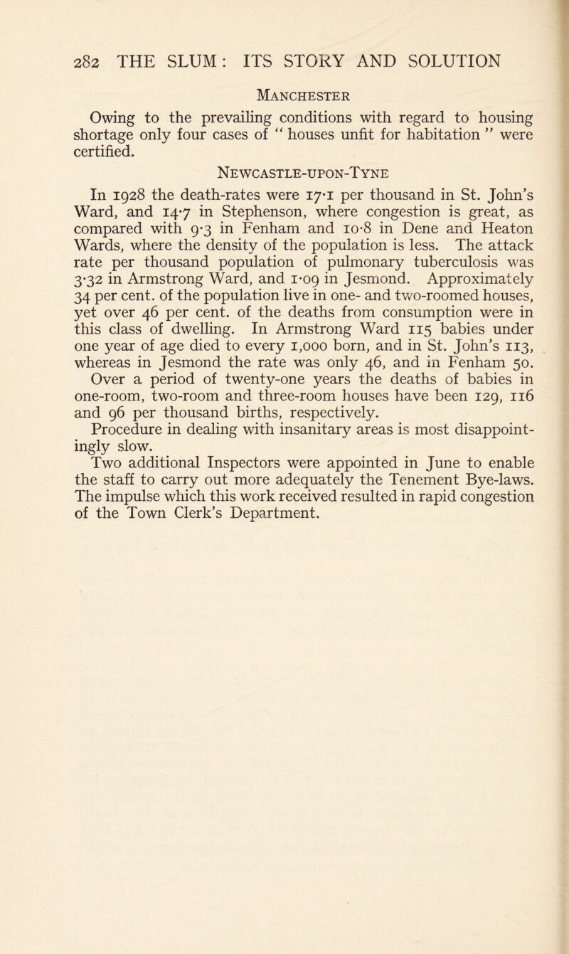 Manchester Owing to the prevailing conditions with regard to housing shortage only four cases of ‘‘ houses unfit for habitation ” were certified. N E WC ASTLE-U PON-T YNE In 1928 the death-rates were 17*1 per thousand in St. John's Ward, and 14-7 in Stephenson, where congestion is great, as compared with 9*3 in Fenham and 10-8 in Dene and Heaton Wards, where the density of the population is less. The attack rate per thousand population of pulmonary tuberculosis was 3-32 in Armstrong Ward, and 1-09 in Jesmond. Approximately 34 per cent, of the population live in one- and two-roomed houses, yet over 46 per cent, of the deaths from consumption v/ere in this class of dwelling. In Armstrong Ward 115 babies under one year of age died to every 1,000 born, and in St. John’s 113, whereas in Jesmond the rate was only 46, and in Fenham 50. Over a period of twenty-one years the deaths of babies in one-room, two-room and three-room houses have been 129, 116 and 96 per thousand births, respectively. Procedure in dealing with insanitary areas is most disappoint- ingly slow. Two additional Inspectors were appointed in June to enable the staff to carry out more adequately the Tenement Bye-laws. The impulse which this work received resulted in rapid congestion of the Town Clerk’s Department.