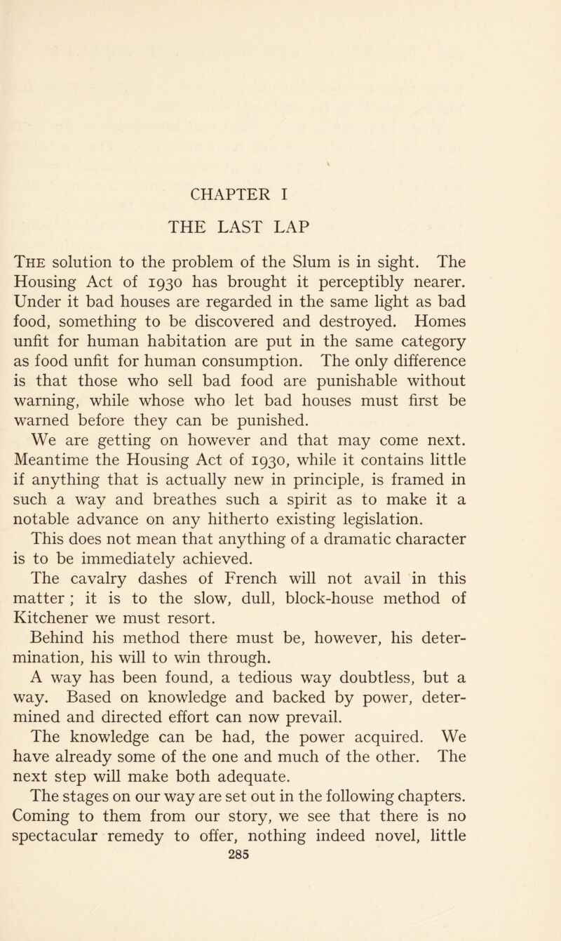 THE LAST LAP The solution to the problem of the Slum is in sight. The Housing Act of 1930 has brought it perceptibly nearer. Under it bad houses are regarded in the same light as bad food, something to be discovered and destroyed. Homes unfit for human habitation are put in the same category as food unfit for human consumption. The only difference is that those who sell bad food are punishable without warning, while whose who let bad houses must first be warned before they can be punished. We are getting on however and that may come next. Meantime the Housing Act of 1930, while it contains little if anything that is actually new in principle, is framed in such a way and breathes such a spirit as to make it a notable advance on any hitherto existing legislation. This does not mean that anything of a dramatic character is to be immediately achieved. The cavalry dashes of French will not avail in this matter; it is to the slow, dull, block-house method of Kitchener we must resort. Behind his method there must be, however, his deter- mination, his will to win through. A way has been found, a tedious way doubtless, but a way. Based on knowledge and backed by power, deter- mined and directed effort can now prevail. The knowledge can be had, the power acquired. We have already some of the one and much of the other. The next step will make both adequate. The stages on our way are set out in the following chapters. Coming to them from our story, we see that there is no spectacular remedy to offer, nothing indeed novel, little