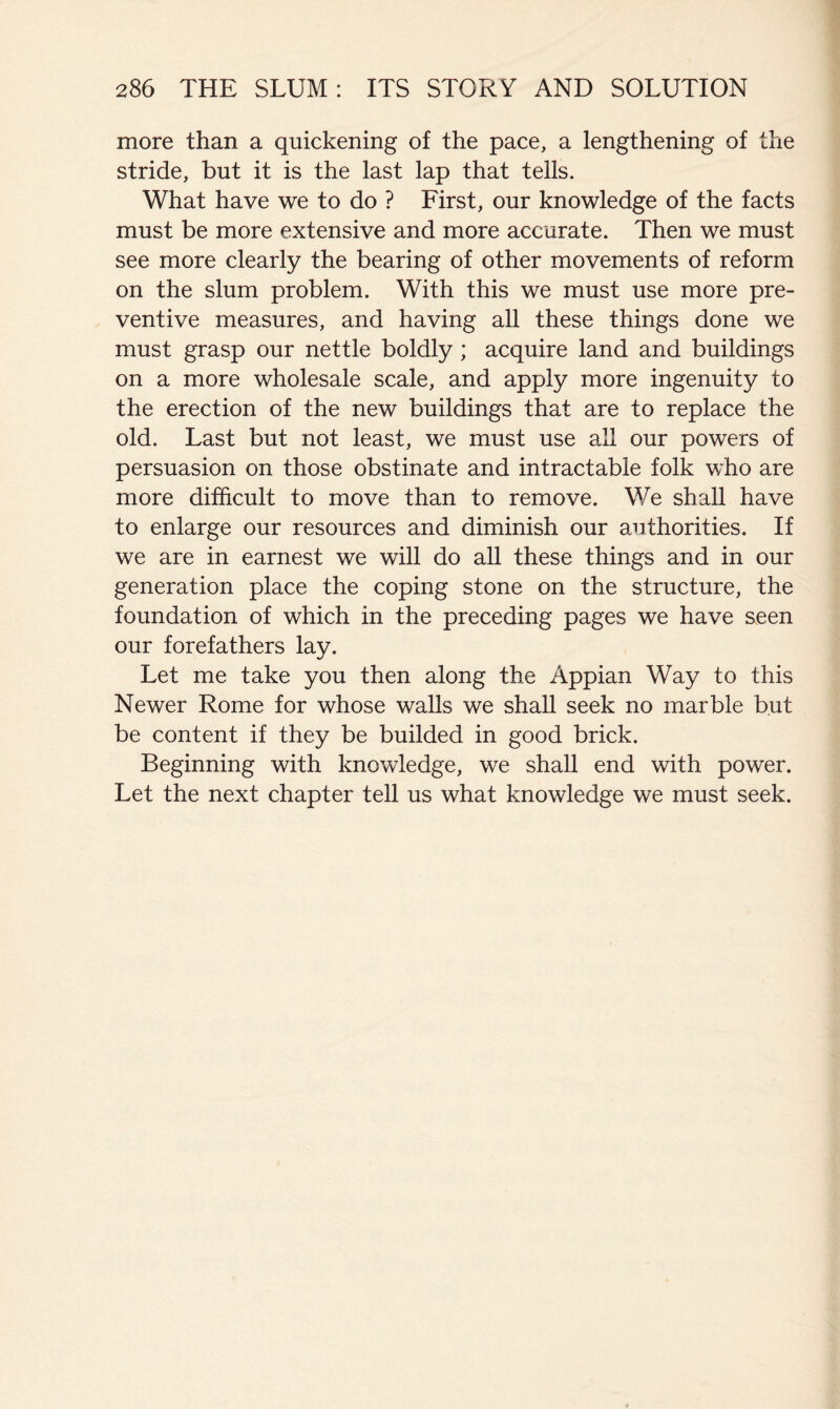 more than a quickening of the pace, a lengthening of the stride, but it is the last lap that tells. What have we to do ? First, our knowledge of the facts must be more extensive and more accurate. Then we must see more clearly the bearing of other movements of reform on the slum problem. With this we must use more pre- ventive measures, and having all these things done we must grasp our nettle boldly ; acquire land and buildings on a more wholesale scale, and apply more ingenuity to the erection of the new buildings that are to replace the old. Last but not least, we must use all our powers of persuasion on those obstinate and intractable folk v/ho are more difficult to move than to remove. We shall have to enlarge our resources and diminish our authorities. If we are in earnest we will do all these things and in our generation place the coping stone on the structure, the foundation of which in the preceding pages we have seen our forefathers lay. Let me take you then along the Appian Way to this Newer Rome for whose walls we shall seek no marble but be content if they be builded in good brick. Beginning with knowledge, we shall end with power. Let the next chapter tell us what knowledge we must seek.