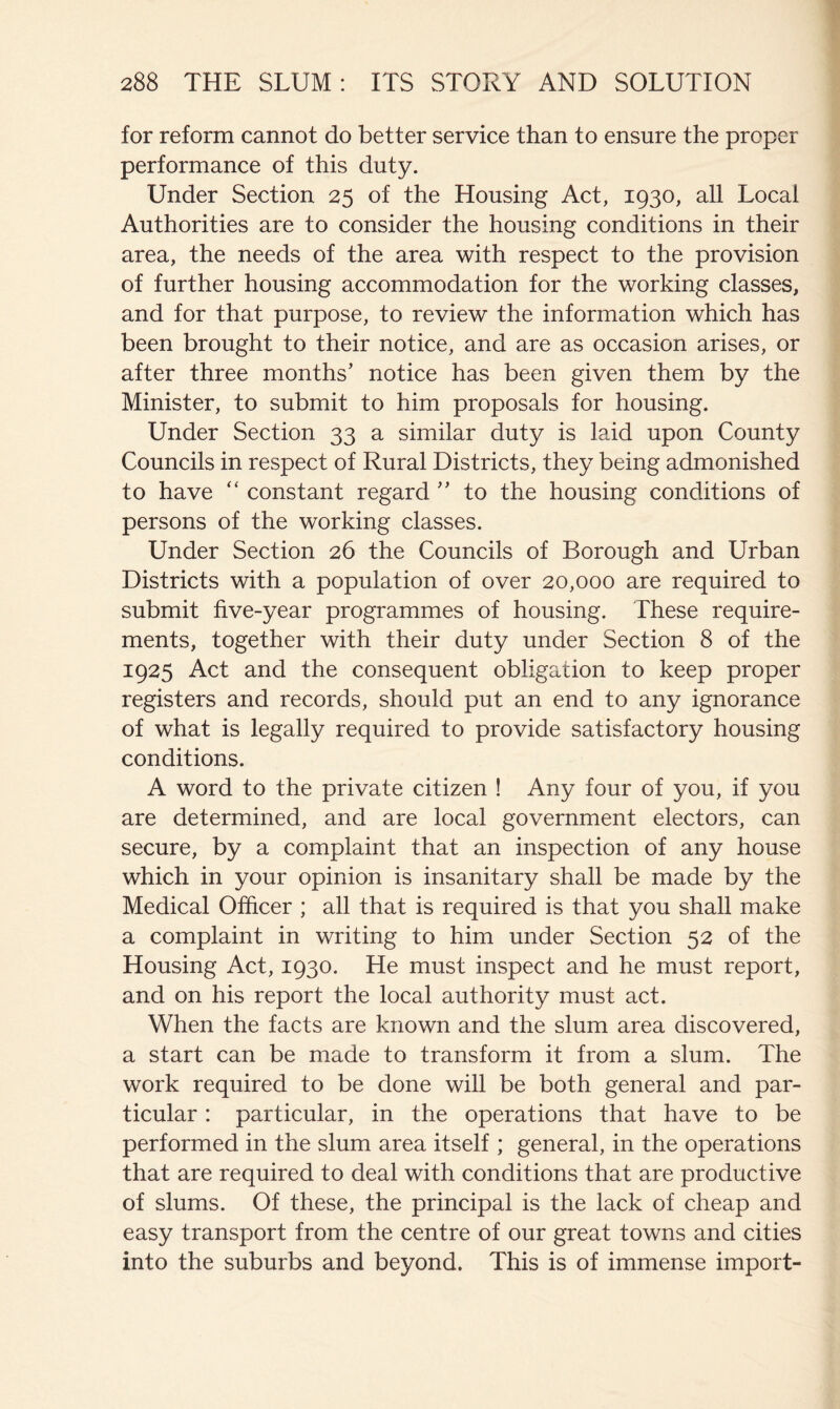for reform cannot do better service than to ensure the proper performance of this duty. Under Section 25 of the Housing Act, 1930, all Local Authorities are to consider the housing conditions in their area, the needs of the area with respect to the provision of further housing accommodation for the working classes, and for that purpose, to review the information which has been brought to their notice, and are as occasion arises, or after three months’ notice has been given them by the Minister, to submit to him proposals for housing. Under Section 33 a similar duty is laid upon County Councils in respect of Rural Districts, they being admonished to have “ constant regard ” to the housing conditions of persons of the working classes. Under Section 26 the Councils of Borough and Urban Districts with a population of over 20,000 are required to submit five-year programmes of housing. These require- ments, together with their duty under Section 8 of the 1925 Act and the consequent obligation to keep proper registers and records, should put an end to any ignorance of what is legally required to provide satisfactory housing conditions. A word to the private citizen ! Any four of you, if you are determined, and are local government electors, can secure, by a complaint that an inspection of any house which in your opinion is insanitary shall be made by the Medical Officer ; all that is required is that you shall make a complaint in writing to him under Section 52 of the Housing Act, 1930. He must inspect and he must report, and on his report the local authority must act. When the facts are known and the slum area discovered, a start can be made to transform it from a slum. The work required to be done will be both general and par- ticular : particular, in the operations that have to be performed in the slum area itself ; general, in the operations that are required to deal with conditions that are productive of slums. Of these, the principal is the lack of cheap and easy transport from the centre of our great towns and cities into the suburbs and beyond. This is of immense import-