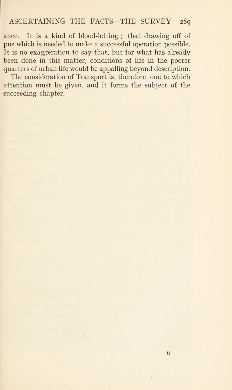 ! i 1 ! ' ASCERTAINING THE FACTS—THE SURVEY 289 ance. It is a kind of blood-letting ; that drawing off of pus which is needed to make a successful operation possible. It is no exaggeration to say that, but for what has already been done in this matter, conditions of life in the poorer quarters of urban life would be appalling beyond description. The consideration of Transport is, therefore, one to which attention must be given, and it forms the subject of the succeeding chapter. u