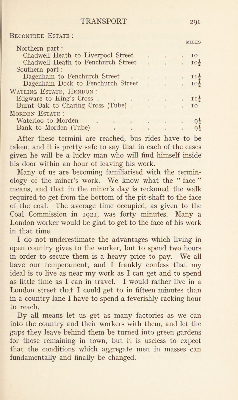 Becontree Estate : MILES Northern part: Chadwell Heath to Liverpool Street . . .10 Chadwell Heath to Fenchurch Street . . . 10J Southern part : Dagenham to Fenchurch Street . . . . nj Dagenham Dock to Fenchurch Street . . . loj Watling Estate, Hendon : Edgware to King’s Cross . . . . . . iii Burnt Oak to Charing Cross (Tube) . . . .10 Morden Estate : Waterloo to Morden ...... 9J Bank to Morden (Tube) ..... 9J After these termini are reached, bus rides have to be taken, and it is pretty safe to say that in each of the cases given he will be a lucky man who will find himself inside his door within an hour of leaving his work. Many of us are becoming familiarised with the termin- ology of the miner’s work. We know what the “ face ” means, and that in the miner’s day is reckoned the walk required to get from the bottom of the pit-shaft to the face of the coal. The average time occupied, as given to the Coal Commission in 1921, was forty minutes. Many a London worker would be glad to get to the face of his work in that time. I do not underestimate the advantages which living in open country gives to the worker, but to spend two hours in order to secure them is a heavy price to pay. We all have our temperament, and I frankly confess that my ideal is to live as near my work as I can get and to spend as little time as I can in travel. I would rather live in a London street that I could get to in fifteen minutes than in a country lane I have to spend a feverishly racking hour to reach. By all means let us get as many factories as we can into the country and their workers with them, and let the gaps they leave behind them be turned into green gardens for those remaining in town, but it is useless to expect that the conditions which aggregate men in masses can fundamentally and finally be changed.
