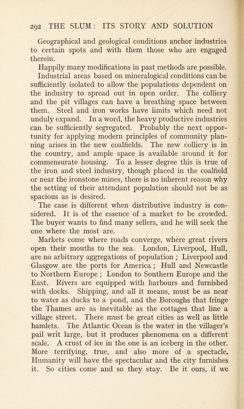 Geographical and geological conditions anchor industries to certain spots and with them those who are engaged therein. Happily many modifications in past methods are possible. Industrial areas based on mineralogical conditions can be sufficiently isolated to allow the populations dependent on the industry to spread out in open order. The colliery and the pit villages can have a breathing space between them. Steel and iron works have limits which need not unduly expand. In a word, the heavy productive industries can be sufficiently segregated. Probably the next oppor- tunity for applying modern principles of community plan- ning arises in the new coalfields. The new colliery is in the country, and ample space is available around it for commensurate housing. To a lesser degree this is true of the iron and steel industry, though placed in the coalfield or near the ironstone mines, there is no inherent reason why the setting of their attendant population should not be as spacious as is desired. The case is different when distributive industry is con- sidered. It is of the essence of a market to be crowded. The buyer wants to find many sellers, and he will seek the one where the most are. Markets come where roads converge, where great rivers open their mouths to the sea. London, Liverpool, Hull, are no arbitrary aggregations of population ; Liverpool and Glasgow are the ports for America ; Hull and Newcastle to Northern Europe ; London to Southern Europe and the East. Rivers are equipped with harbours and furnished with docks. Shipping, and all it means, must be as near to water as ducks to a pond, and the Boroughs that fringe the Thames are as inevitable as the cottages that line a village street. There must be great cities as weU as little hamlets. The Atlantic Ocean is the water in the villager’s pail writ large, but it produces phenomena on a different scale. A crust of ice in the one is an iceberg in the other. More terrifying, true, and also more of a spectacle. Humanity will have the spectacular and the city furnishes it. So cities come and so they stay. Be it ours, if we