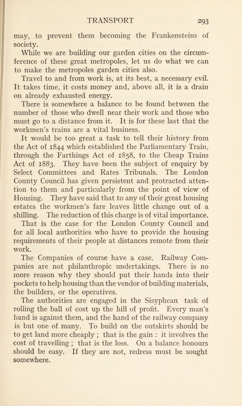 may, to prevent them becoming the Frankensteins of society. While we are building our garden cities on the circum- ference of these great metropoles, let us do what we can to make the metropoles garden cities also. Travel to and from work is, at its best, a necessary evil. It takes time, it costs money and, above all, it is a drain on already exhausted energy. There is somewhere a balance to be found between the number of those who dwell near their work and those who must go to a distance from it. It is for these last that the workmen’s trains are a vital business. It would be too great a task to tell their history from the Act of 1844 which established the Parliamentary Train, through the Farthings Act of 1858, to the Cheap Trains Act of 1883. They have been the subject of enquiry by Select Committees and Rates Tribunals. The London County Council has given persistent and protracted atten- tion to them and particularly from the point of view of Housing. They have said that to any of their great housing estates the workmen’s fare leaves little change out of a shilling. The reduction of this charge is of vital importance. That is the case for the London County Council and for all local authorities who have to provide the housing requirements of their people at distances remote from their work. The Companies of course have a case. Railway Com- panies are not philanthropic undertakings. There is no more reason why they should put their hands into their pockets to help housing than the vendor of building materials, the builders, or the operatives. The authorities are engaged in the Sisyphean task of rolling the ball of cost up the hill of profit. Every man’s hand is against them, and the hand of the railway company is but one of many. To build on the outskirts should be to get land more cheaply ; that is the gain : it involves the cost of travelling ; that is the loss. On a balance honours should be easy. If they are not, redress must be sought somewhere.