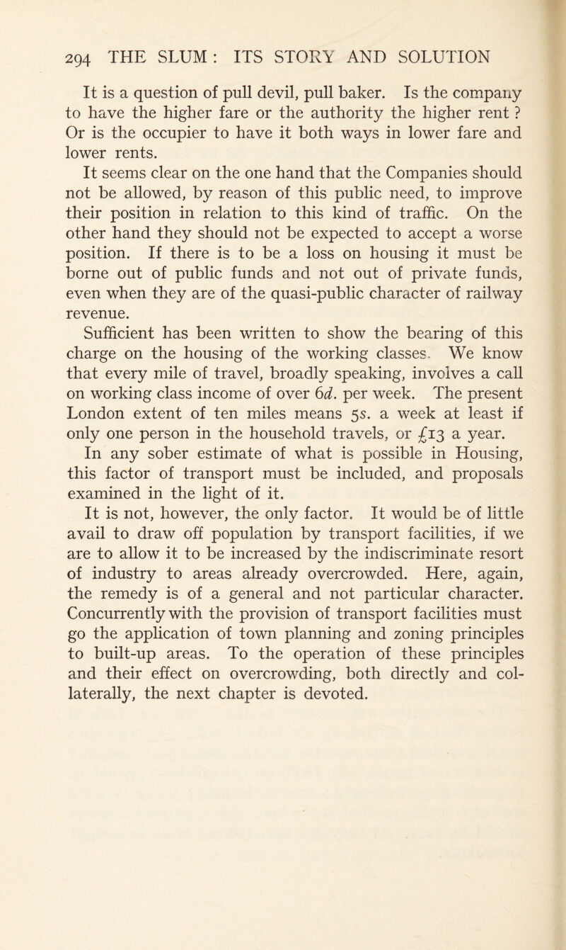 It is a question of pull devil, pull baker. Is the company to have the higher fare or the authority the higher rent ? Or is the occupier to have it both ways in lower fare and lower rents. It seems clear on the one hand that the Companies should not be allowed, by reason of this public need, to improve their position in relation to this kind of traffic. On the other hand they should not be expected to accept a worse position. If there is to be a loss on housing it must be borne out of public funds and not out of private funds, even when they are of the quasi-public character of railway revenue. Sufficient has been written to show the bearing of this charge on the housing of the working classes. We know that every mile of travel, broadly speaking, involves a call on working class income of over 6d. per week. The present London extent of ten miles means 5s. a week at least if only one person in the household travels, or £13 a year. In any sober estimate of what is possible in Housing, this factor of transport must be included, and proposals examined in the light of it. It is not, however, the only factor. It would be of little avail to draw off population by transport facilities, if we are to allow it to be increased by the indiscriminate resort of industry to areas already overcrowded. Here, again, the remedy is of a general and not particular character. Concurrently with the provision of transport facilities must go the application of town planning and zoning principles to built-up areas. To the operation of these principles and their effect on overcrowding, both directly and col- laterally, the next chapter is devoted.
