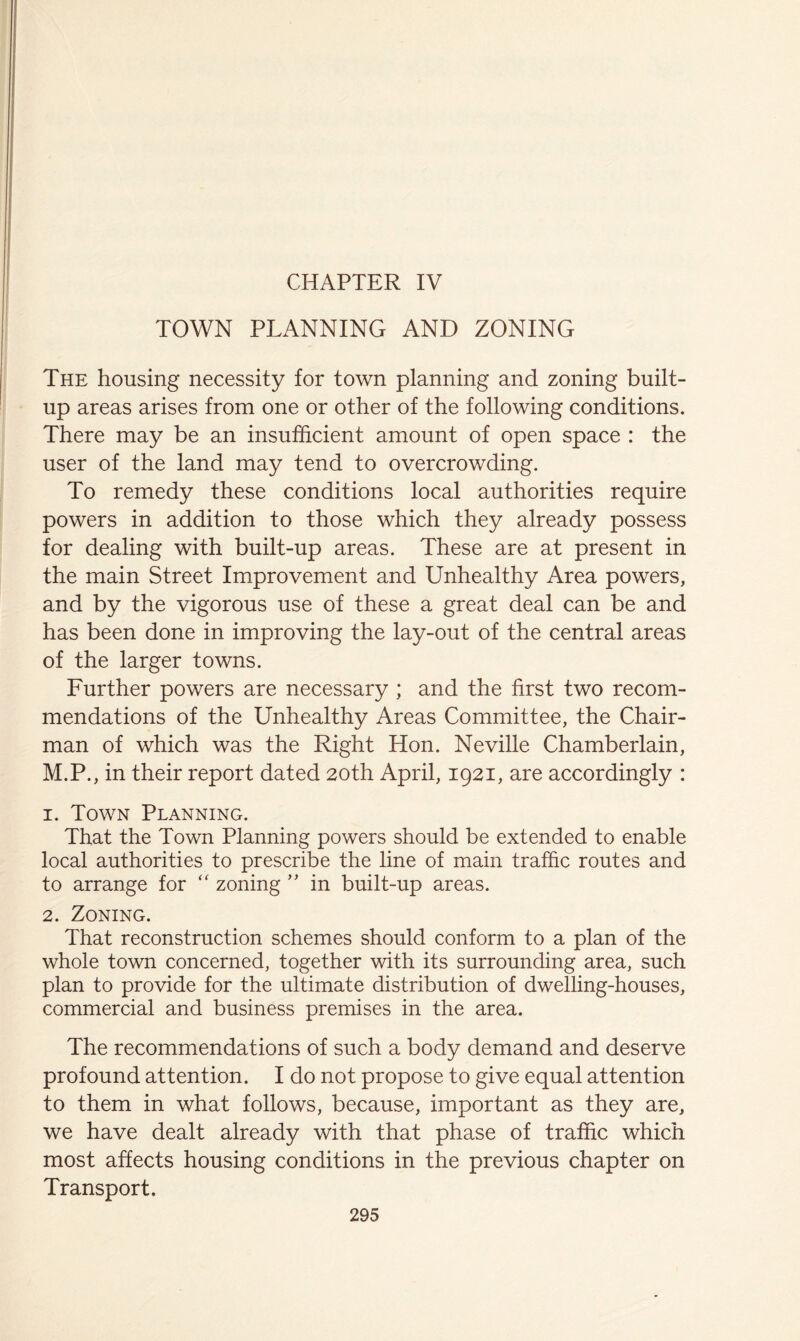 TOWN PLANNING AND ZONING The housing necessity for town planning and zoning built- up areas arises from one or other of the following conditions. There may be an insufficient amount of open space : the user of the land may tend to overcrowding. To remedy these conditions local authorities require powers in addition to those which they already possess for dealing with built-up areas. These are at present in the main Street Improvement and Unhealthy Area powers, and by the vigorous use of these a great deal can be and has been done in improving the lay-out of the central areas of the larger towns. Further powers are necessary ; and the first two recom- mendations of the Unhealthy Areas Committee, the Chair- man of which was the Right Hon. Neville Chamberlain, M.P., in their report dated 20th April, 1921, are accordingly : 1. Town Planning. That the Town Planning powers should be extended to enable local authorities to prescribe the line of main traffic routes and to arrange for ‘‘ zoning ” in built-up areas. 2. Zoning. That reconstruction schemes should conform to a plan of the whole town concerned, together with its surrounding area, such plan to provide for the ultimate distribution of dwelling-houses, commercial and business premises in the area. The recommendations of such a body demand and deserve profound attention. I do not propose to give equal attention to them in what follows, because, important as they are, we have dealt already with that phase of traffic which most affects housing conditions in the previous chapter on Transport.