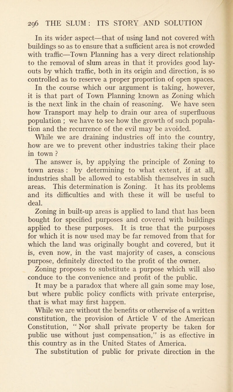 In its wider aspect—that of using land not covered with buildings so as to ensure that a sufficient area is not crowded with traffic—Town Planning has a very direct relationship to the removal of slum areas in that it provides good lay- outs by which traffic, both in its origin and direction, is so controlled as to reserve a proper proportion of open spaces. In the course which our argument is taking, however, it is that part of Town Planning known as Zoning which is the next link in the chain of reasoning. We have seen how Transport may help to drain our area of superfluous population ; we have to see how the growth of such popula- tion and the recurrence of the evil may be avoided. While we are draining industries off into the country, how are we to prevent other industries taking their place in town ? The answer is, by applying the principle of Zoning to town areas : by determining to what extent, if at all, industries shall be allowed to establish themselves in such areas. This determination is Zoning. It has its problems and its difficulties and with these it will be useful to deal. Zoning in built-up areas is applied to land that has been bought for specified purposes and covered with buildings applied to these purposes. It is true that the purposes for which it is now used may be far removed from that for which the land was originally bought and covered, but it is, even now, in the vast majority of cases, a conscious purpose, definitely directed to the profit of the owner. Zoning proposes to substitute a purpose which will also conduce to the convenience and profit of the public. It may be a paradox that where all gain some may lose, but where public policy conflicts with private enterprise, that is what may first happen. While we are without the benefits or otherwise of a written constitution, the provision of Article V of the American Constitution, “Nor shall private property be taken for public use without just compensation,“ is as effective in this country as in the United States of America. The substitution of public for private direction in the