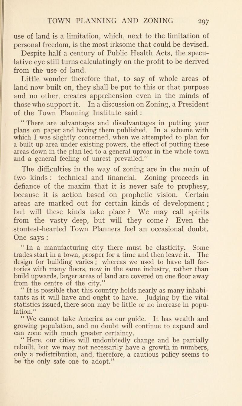use of land is a limitation, which, next to the limitation of personal freedom, is the most irksome that could be devised. Despite half a century of Public Health Acts, the specu- lative eye still turns calculatingly on the profit to be derived from the use of land. Little wonder therefore that, to say of whole areas of land now built on, they shall be put to this or that purpose and no other, creates apprehension even in the minds of those who support it. In a discussion on Zoning, a President of the Town Planning Institute said : '' There are advantages and disadvantages in putting your plans on paper and having them published. In a scheme with which I was slightly concerned, when we attempted to plan for a built-up area under existing powers, the effect of putting these areas down in the plan led to a general uproar in the whole town and a general feeling of unrest prevailed.'’ The difficulties in the way of zoning are in the main of two kinds : technical and financial. Zoning proceeds in defiance of the maxim that it is never safe to prophesy, because it is action based on prophetic vision. Certain areas are marked out for certain kinds of development; but will these kinds take place ? We may call spirits from the vasty deep, but will they come ? Even the stoutest-hearted Town Planners feel an occasional doubt. One says : “ In a manufacturing city there must be elasticity. Some trades start in a town, prosper for a time and then leave it. The design for building varies ; whereas we used to have tall fac- tories with many floors, now in the same industry, rather than build upwards, larger areas of land are covered on one floor away from the centre of the city. “ It is possible that this country holds nearly as many inhabi- tants as it will have and ought to have. Judging by the vital statistics issued, there soon may be little or no increase in popu- lation. “ We cannot take America as our guide. It has wealth and growing population, and no doubt will continue to expand and can zone with much greater certainty. “ Here, our cities will undoubtedly change and be partially rebuilt, but we may not necessarily have a growth in numbers, only a redistribution, and, therefore, a cautious policy seems to be the only safe one to adopt.