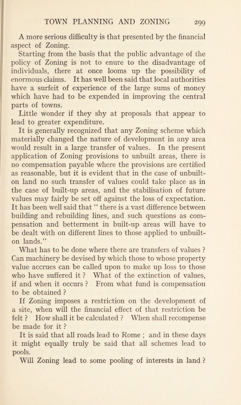 A more serious difficulty is that presented by the financial aspect of Zoning. Starting from the basis that the public advantage of the policy of Zoning is not to enure to the disadvantage of individuals, there at once looms up the possibility of enormous claims. It has well been said that local authorities have a surfeit of experience of the large sums of money which have had to be expended in improving the central parts of towns. Little wonder if they shy at proposals that appear to lead to greater expenditure. It is generally recognized that any Zoning scheme which materially changed the nature of development in any area would result in a large transfer of values. In the present application of Zoning provisions to unbuilt areas, there is no compensation payable where the provisions are certified as reasonable, but it is evident that in the case of unbuilt- on land no such transfer of values could take place as in the case of built-up areas, and the stabilisation of future values may fairly be set off against the loss of expectation. It has been well said that ‘‘ there is a vast difference between building and rebuilding lines, and such questions as com- pensation and betterment in built-up areas will have to be dealt with on different lines to those applied to unbuilt- on lands.” What has to be done where there are transfers of values ? Can machinery be devised by which those to whose property value accrues can be called upon to make up loss to those who have suffered it ? What of the extinction of values, if and when it occurs ? From what fund is compensation to be obtained ? If Zoning imposes a restriction on the development of a site, when will the financial effect of that restriction be felt ? How shall it be calculated ? When shall recompense be made for it ? It is said that all roads lead to Rome ; and in these days it might equally truly be said that all schemes lead to pools. Will Zoning lead to some pooling of interests in land ?