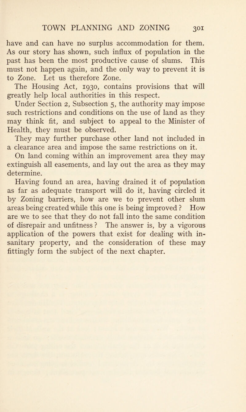have and can have no surplus accommodation for them. As our story has shown, such influx of population in the past has been the most productive cause of slums. This must not happen again, and the only way to prevent it is to Zone. Let us therefore Zone. The Housing Act, 1930, contains provisions that will greatly help local authorities in this respect. Under Section 2, Subsection 5, the authority may impose such restrictions and conditions on the use of land as they may think fit, and subject to appeal to the Minister of Health, they must be observed. They may further purchase other land not included in a clearance area and impose the same restrictions on it. On land coming within an improvement area they may extinguish all easements, and lay out the area as they may determine. Having found an area, having drained it of population as far as adequate transport will do it, having circled it by Zoning barriers, how are we to prevent other slum areas being created while this one is being improved ? How are we to see that they do not fall into the same condition of disrepair and unfitness ? The answer is, by a vigorous application of the powers that exist for dealing with in- sanitary property, and the consideration of these may fittingly form the subject of the next chapter.