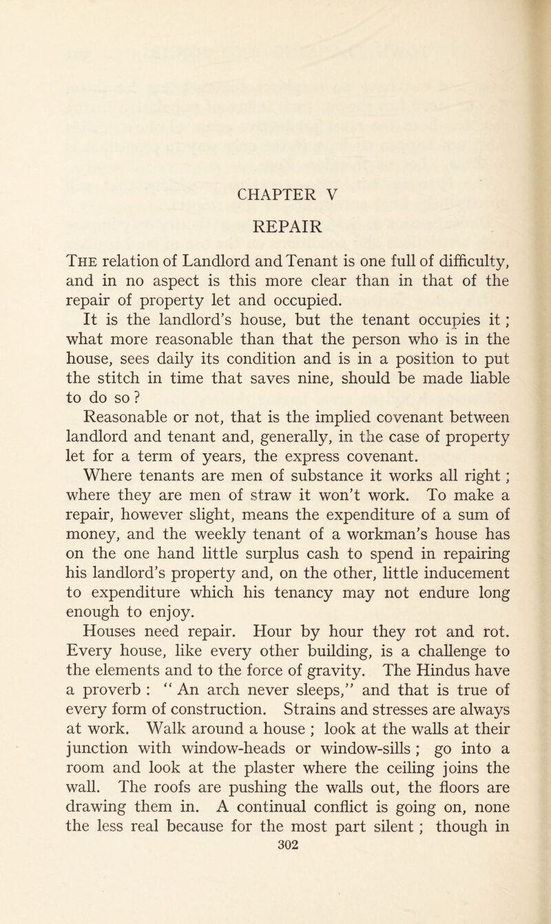 CHAPTER V REPAIR The relation of Landlord and Tenant is one full of difficulty, and in no aspect is this more clear than in that of the repair of property let and occupied. It is the landlord’s house, but the tenant occupies it; what more reasonable than that the person who is in the house, sees daily its condition and is in a position to put the stitch in time that saves nine, should be made liable to do so ? Reasonable or not, that is the implied covenant between landlord and tenant and, generally, in the case of property let for a term of years, the express covenant. Where tenants are men of substance it works all right; where they are men of straw it won’t work. To make a repair, however slight, means the expenditure of a sum of money, and the weekly tenant of a workman’s house has on the one hand little surplus cash to spend in repairing his landlord’s property and, on the other, little inducement to expenditure which his tenancy may not endure long enough to enjoy. Houses need repair. Hour by hour they rot and rot. Every house, like every other building, is a challenge to the elements and to the force of gravity. The Hindus have a proverb : “ An arch never sleeps,” and that is true of every form of construction. Strains and stresses are always at work. Walk around a house ; look at the walls at their junction with window-heads or window-sills ; go into a room and look at the plaster where the ceiling joins the wall. The roofs are pushing the walls out, the floors are drawing them in. A continual conflict is going on, none the less real because for the most part silent; though in