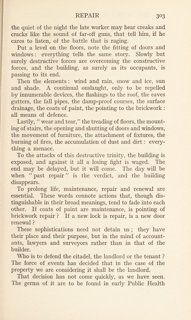the quiet of the night the late worker may hear creaks and cracks like the sound of far-off guns, that tell him, if he cares to listen, of the battle that is raging. Put a level on the floors, note the fitting of doors and windows : everything tells the same story. Slowly but surely destructive forces are overcoming the constructive forces, and the building, as surely as its occupants, is passing to its end. Then the elements : wind and rain, snow and ice, sun and shade. A continual onslaught, only to be repelled by innumerable devices, the flashings to the roof, the eaves gutters, the fall pipes, the damp-proof courses, the surface drainage, the coats of paint, the pointing to the brickwork : all means of defence. Lastly, “ wear and tear,’’ the treading of floors, the mount- ing of stairs, the opening and shutting of doors and windows, the movement of furniture, the attachment of fixtures, the burning of fires, the accumulation of dust and dirt: every- thing a menace. To the attacks of this destructive trinity, the building is exposed, and against it all a losing fight is waged. The end may be delayed, but it will come. The day will be when past repair ” is the verdict, and the building disappears. To prolong life, maintenance, repair and renewal are essential. These words connote actions that, though dis- tinguishable in their broad meanings, tend to fade into each other. If coats of paint are maintenance, is pointing of brickwork repair ? If a new lock is repair, is a new door renewal ? These sophistications need not detain us ; they have their place and their purpose, but in the mind of account- ants, lawyers and surveyors rather than in that of the builder. Who is to defend the citadel, the landlord or the tenant ? The force of events has decided that in the case of the property we are considering it shall be the landlord. That decision has not come quickly, as we have seen. The germs of it are to be found in early Public Health