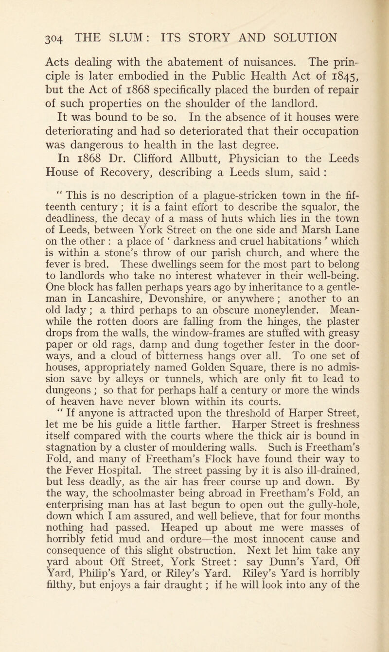 Acts dealing with the abatement of nuisances. The prin- ciple is later embodied in the Public Health Act of 1845, but the Act of 1868 specifically placed the burden of repair of such properties on the shoulder of the landlord. It was bound to be so. In the absence of it houses were deteriorating and had so deteriorated that their occupation was dangerous to health in the last degree. In 1868 Dr. Clifford Allbutt, Physician to the Leeds House of Recovery, describing a Leeds slum, said : “ This is no description of a plague-stricken town in the fif- teenth century ; it is a faint effort to describe the squalor, the deadliness, the decay of a mass of huts which lies in the town of Leeds, between York Street on the one side and Marsh Lane on the other : a place of ‘ darkness and cruel habitations ’ which is within a stone's throw of our parish church, and where the fever is bred. These dwellings seem for the most part to belong to landlords who take no interest whatever in their well-being. One block has fallen perhaps years ago by inheritance to a gentle- man in Lancashire, Devonshire, or anywhere ; another to an old lady ; a third perhaps to an obscure moneylender. Mean- while the rotten doors are falling from the hinges, the plaster drops from the walls, the window-frames are stufied with greasy paper or old rags, damp and dung together fester in the door- ways, and a cloud of bitterness hangs over all. To one set of houses, appropriately named Golden Square, there is no admis- sion save by alleys or tunnels, which are only fit to lead to dungeons ; so that for perhaps half a century or more the winds of heaven have never blown within its courts. “ If anyone is attracted upon the threshold of Harper Street, let me be his guide a little farther. Harper Street is freshness itself compared with the courts where the thick air is bound in stagnation by a cluster of mouldering walls. Such is Freetham’s Fold, and many of Freetham's Flock have found their way to the Fever Hospital. The street passing by it is also ill-drained, but less deadly, as the air has freer course up and down. By the way, the schoolmaster being abroad in Freetham's Fold, an enterprising man has at last begun to open out the gully-hole, down which I am assured, and well believe, that for four months nothing had passed. Heaped up about me were masses of horribly fetid mud and ordure—the most innocent cause and consequence of this slight obstruction. Next let him take any yard about Off Street, York Street: say Dunn’s Yard, Off Yard, Philip’s Yard, or Riley’s Yard. Riley’s Yard is horribly filthy, but enjoys a fair draught; if he will look into any of the