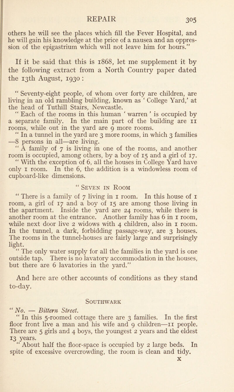 others he will see the places which fill the Fever Hospital, and he will gain his knowledge at the price of a nausea and an oppres- sion of the epigastrium which will not leave him for hours.” If it be said that this is 1868, let me supplement it by the following extract from a North Country paper dated the 13th August, 1930 : “ Seventy-eight people, of whom over forty are children, are living in an old rambling building, known as ‘ College Yard,’ at the head of Tuthill Stairs, Newcastle. “ Each of the rooms in this human ‘ warren ’ is occupied by a separate family. In the main part of the building are ii rooms, while out in the yard are 9 more rooms. “ In a tunnel in the yard are 3 more rooms, in which 3 families —8 persons in all—are living. ‘‘ A family of 7 is living in one of the rooms, and another room is occupied, among others, by a boy of 15 and a girl of 17. “ With the exception of 6, all the houses in College Yard have only I room. In the 6, the addition is a windowless room of cupboard-like dimensions. “ Seven in Room ‘‘ There is a family of 7 living in i room. In this house of i room, a girl of 17 and a boy of 15 are among those living in the apartment. Inside the yard are 24 rooms, while there is another room at the entrance. Another family has 6 in i room, while next door live 2 widows with 4 children, also in i room. In the tunnel, a dark, forbidding passage-way, are 3 houses. The rooms in the tunnel-houses are fairly large and surprisingly light. ‘‘ The only water supply for all the families in the yard is one outside tap. There is no lavatory accommodation in the houses, but there are 6 lavatories in the yard.” And here are other accounts of conditions as they stand to-day. Southwark '‘No. — Bittern Street. “ In this 5-roomed cottage there are 3 families. In the first floor front live a man and his wife and 9 children—ii people. There are 5 girls and 4 boys, the youngest 2 years and the eldest 13 years. “ About half the floor-space is occupied by 2 large beds. In spite of excessive overcrowding, the room is clean and tidy. X