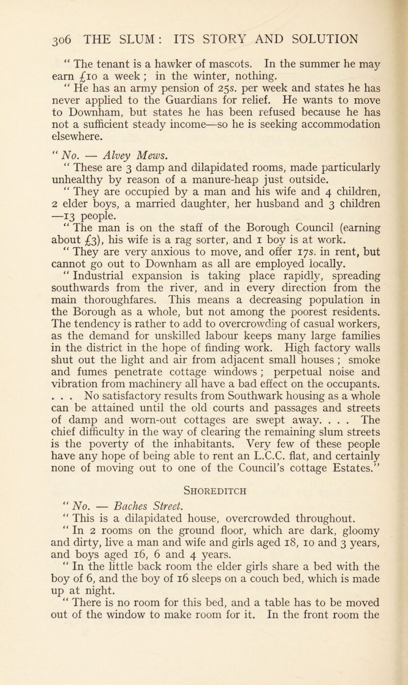 “ The tenant is a hawker of mascots. In the summer he may earn £io a week ; in the winter, nothing. “ He has an army pension of 25s. per week and states he has never applied to the Guardians for relief. He wants to move to Downham, but states he has been refused because he has not a sufficient steady income—so he is seeking accommodation elsewhere. ‘‘ No. — Alvey Mews. These are 3 damp and dilapidated rooms, made particularly unhealthy by reason of a manure-heap just outside. They are occupied by a man and his wife and 4 children, 2 elder boys, a married daughter, her husband and 3 children —13 people. “ The man is on the staff of the Borough Council (earning about £3), his wife is a rag sorter, and i boy is at work. They are very anxious to move, and offer 17s. in rent, but cannot go out to Downham as all are employed locally. “ Industrial expansion is taking place rapidly, spreading southwards from the river, and in every direction from the main thoroughfares. This means a decreasing population in the Borough as a whole, but not among the poorest residents. The tendency is rather to add to overcrowding of casual workers, as the demand for unskilled labour keeps many large families in the district in the hope of finding work. High factory walls shut out the light and air from adjacent small houses ; smoke and fumes penetrate cottage windows ; perpetual noise and vibration from machinery all have a bad effect on the occupants. . . . No satisfactory results from Southwark housing as a whole can be attained until the old courts and passages and streets of damp and worn-out cottages are swept away. . . . The chief difficulty in the way of clearing the remaining slum streets is the poverty of the inhabitants. Very few of these people have any hope of being able to rent an L.C.C. flat, and certainly none of moving out to one of the Council’s cottage Estates.” Shoreditch “ No. — Baches Street. “ This is a dilapidated house, overcrowded throughout. '' In 2 rooms on the ground floor, which are dark, gloomy and dirty, live a man and wife and girls aged 18, 10 and 3 years, and boys aged 16, 6 and 4 years. “ In the little back room the elder girls share a bed with the boy of 6, and the boy of 16 sleeps on a couch bed, which is made up at night. “ There is no room for this bed, and a table has to be moved out of the window to make room for it. In the front room the
