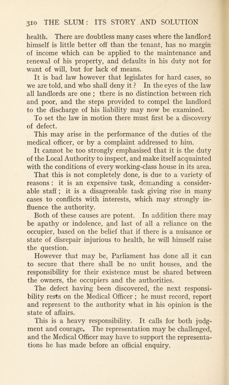 health. There are doubtless many cases where the landlord himself is little better off than the tenant, has no margin of income which can be applied to the maintenance and renewal of his property, and defaults in his duty not for want of will, but for lack of means. It is bad law however that legislates for hard cases, so we are told, and who shaU deny it ? In the eyes of the law all landlords are one ; there is no distinction between rich and poor, and the steps provided to compel the landlord to the discharge of his liability may now be examined. To set the law in motion there must first be a discovery of defect. This may arise in the performance of the duties of the medical officer, or by a complaint addressed to him. It cannot be too strongly emphasised that it is the duty of the Local Authority to inspect, and make itself acquainted with the conditions of every working-class house in its area. That this is not completely done, is due to a variety of reasons : it is an expensive task, demanding a consider- able staff; it is a disagreeable task giving rise in many cases to conflicts with interests, which may strongly in- fluence the authority. Both of these causes are potent. In addition there may be apathy or indolence, and last of all a reliance on the occupier, based on the belief that if there is a nuisance or state of disrepair injurious to health, he will himself raise the question. However that may be. Parliament has done all it can to secure that there shall be no unfit houses, and the responsibility for their existence must be shared between the owners, the occupiers and the authorities. The defect having been discovered, the next responsi- bility rests on the Medical Officer ; he must record, report and represent to the authority what in his opinion is the state of affairs. This is a heavy responsibility. It calls for both judg- ment and courage. The representation may be challenged, and the Medical Officer may have to support the representa- tions he has made before an official enquiry.