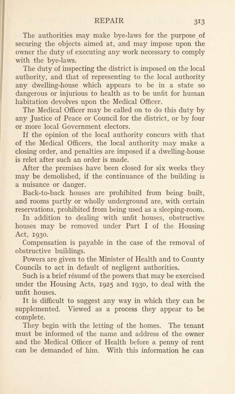 The authorities may make bye-laws for the purpose of securing the objects aimed at, and may impose upon the owner the duty of executing any work necessary to comply with the bye-laws. The duty of inspecting the district is imposed on the local authority, and that of representing to the local authority any dwelling-house which appears to be in a state so dangerous or injurious to health as to be unfit for human habitation devolves upon the Medical Officer. The Medical Officer may be called on to do this duty by any Justice of Peace or Council for the district, or by four or more local Government electors. If the opinion of the local authority concurs with that of the Medical Officers, the local authority may make a closing order, and penalties are imposed if a dwelling-house is relet after such an order is made. After the premises have been closed for six weeks they may be demolished, if the continuance of the building is a nuisance or danger. Back-to-back houses are prohibited from being built, and rooms partly or wholly underground are, with certain reservations, prohibited from being used as a sleeping-room. In addition to dealing with unfit houses, obstructive houses may be removed under Part I of the Housing Act, 1930. Compensation is payable in the case of the removal of obstructive buildings. Powers are given to the Minister of Health and to County Councils to act in default of negligent authorities. Such is a brief resume of the powers that may be exercised under the Housing Acts, 1925 and 1930, to deal with the unfit houses. It is difficult to suggest any way in which they can be supplemented. Viewed as a process they appear to be complete. They begin with the letting of the homes. The tenant must be informed of the name and address of the owner and the Medical Officer of Health before a penny of rent can be demanded of him. With this information he can