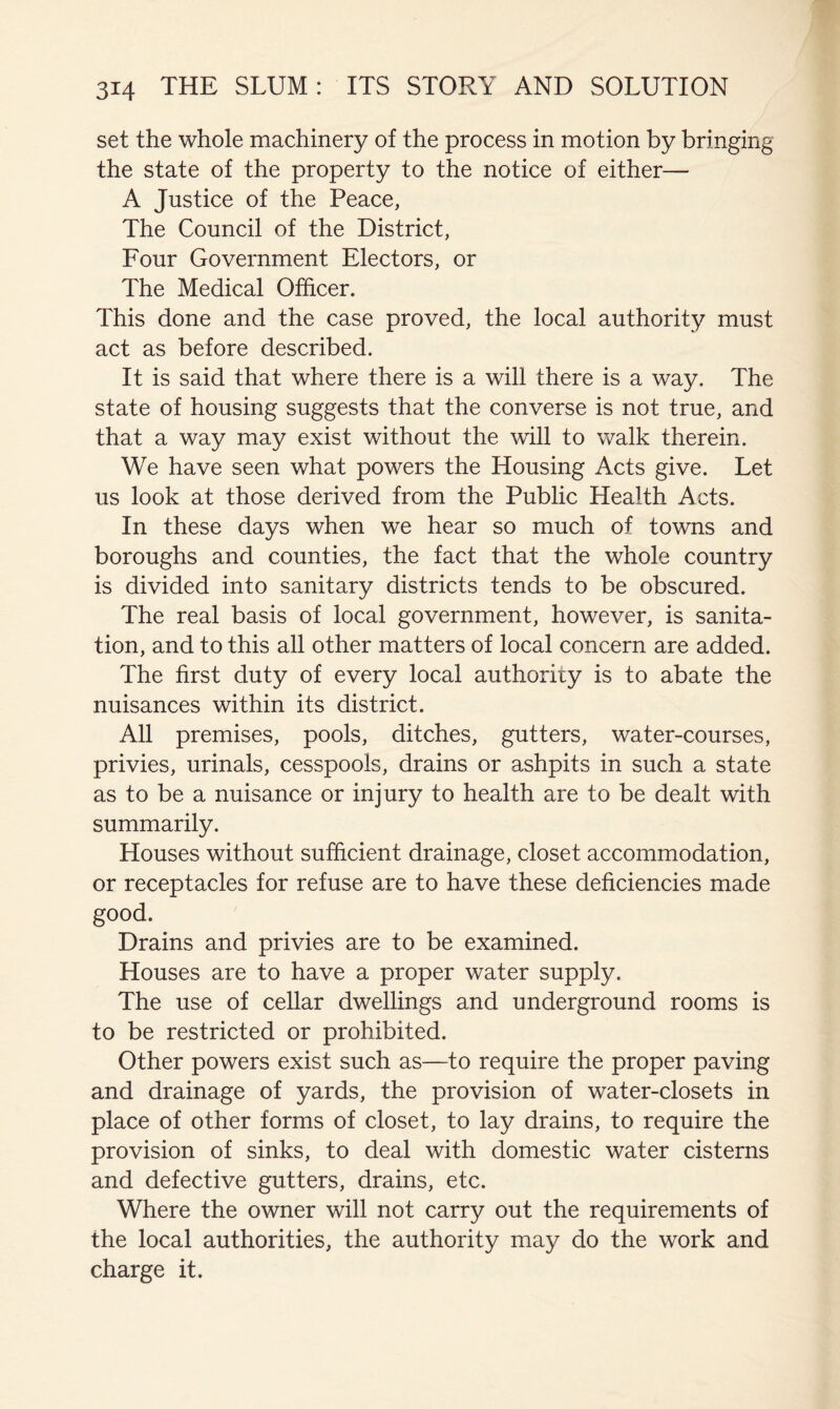 set the whole machinery of the process in motion by bringing the state of the property to the notice of either— A Justice of the Peace, The Council of the District, Four Government Electors, or The Medical Officer. This done and the case proved, the local authority must act as before described. It is said that where there is a will there is a way. The state of housing suggests that the converse is not true, and that a way may exist without the will to walk therein. We have seen what powers the Housing Acts give. Let us look at those derived from the Public Health Acts. In these days when we hear so much of towns and boroughs and counties, the fact that the whole country is divided into sanitary districts tends to be obscured. The real basis of local government, however, is sanita- tion, and to this all other matters of local concern are added. The first duty of every local authority is to abate the nuisances within its district. All premises, pools, ditches, gutters, water-courses, privies, urinals, cesspools, drains or ashpits in such a state as to be a nuisance or injury to health are to be dealt with summarily. Houses without sufficient drainage, closet accommodation, or receptacles for refuse are to have these deficiencies made good. Drains and privies are to be examined. Houses are to have a proper water supply. The use of cellar dwellings and underground rooms is to be restricted or prohibited. Other powers exist such as—to require the proper paving and drainage of yards, the provision of water-closets in place of other forms of closet, to lay drains, to require the provision of sinks, to deal with domestic water cisterns and defective gutters, drains, etc. Where the owner will not carry out the requirements of the local authorities, the authority may do the work and charge it.