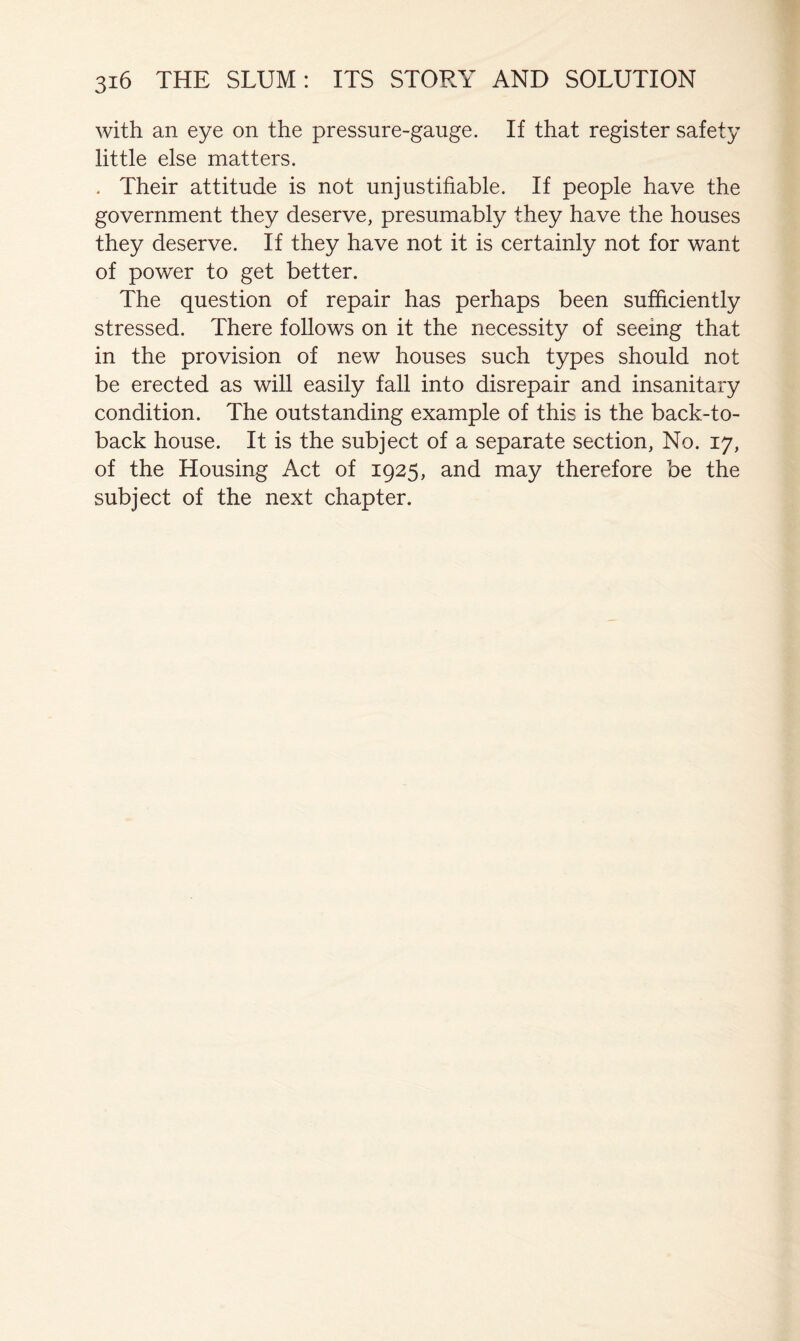 with an eye on the pressure-gauge. If that register safety little else matters. . Their attitude is not unjustifiable. If people have the government they deserve, presumably they have the houses they deserve. If they have not it is certainly not for want of power to get better. The question of repair has perhaps been sufficiently stressed. There follows on it the necessity of seeing that in the provision of new houses such types should not be erected as will easily fall into disrepair and insanitary condition. The outstanding example of this is the back-to- back house. It is the subject of a separate section, No. 17, of the Housing Act of 1925, and may therefore be the subject of the next chapter.