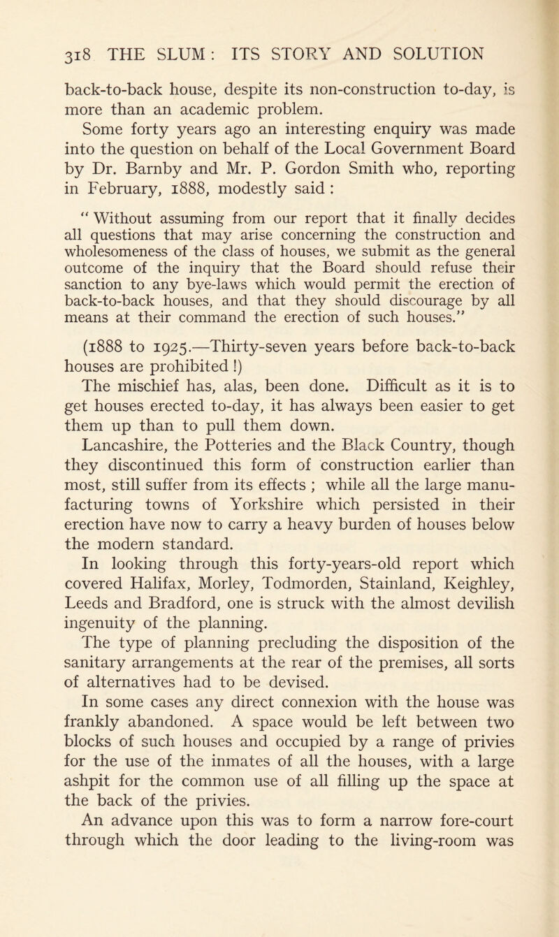 back-to-back house, despite its non-construction to-day, is more than an academic problem. Some forty years ago an interesting enquiry was made into the question on behalf of the Local Government Board by Dr. Barnby and Mr. P. Gordon Smith who, reporting in February, 1888, modestly said : ‘‘ Without assuming from our report that it finally decides all questions that may arise concerning the construction and wholesomeness of the class of houses, we submit as the general outcome of the inquiry that the Board should refuse their sanction to any bye-laws which would permit the erection of back-to-back houses, and that they should discourage by all means at their command the erection of such houses.” (1888 to 1925.—Thirty-seven years before back-to-back houses are prohibited!) The mischief has, alas, been done. Difficult as it is to get houses erected to-day, it has always been easier to get them up than to pull them down. Lancashire, the Potteries and the Black Country, though they discontinued this form of construction earlier than most, still suffer from its effects ; while all the large manu- facturing towns of Yorkshire which persisted in their erection have now to carry a heavy burden of houses below the modern standard. In looking through this forty-years-old report which covered Halifax, Morley, Todmorden, Stainland, Keighley, Leeds and Bradford, one is struck with the almost devilish ingenuity of the planning. The type of planning precluding the disposition of the sanitary arrangements at the rear of the premises, all sorts of alternatives had to be devised. In some cases any direct connexion with the house was frankly abandoned. A space would be left between two blocks of such houses and occupied by a range of privies for the use of the inmates of all the houses, with a large ashpit for the common use of all filling up the space at the back of the privies. An advance upon this was to form a narrow fore-court through which the door leading to the living-room was