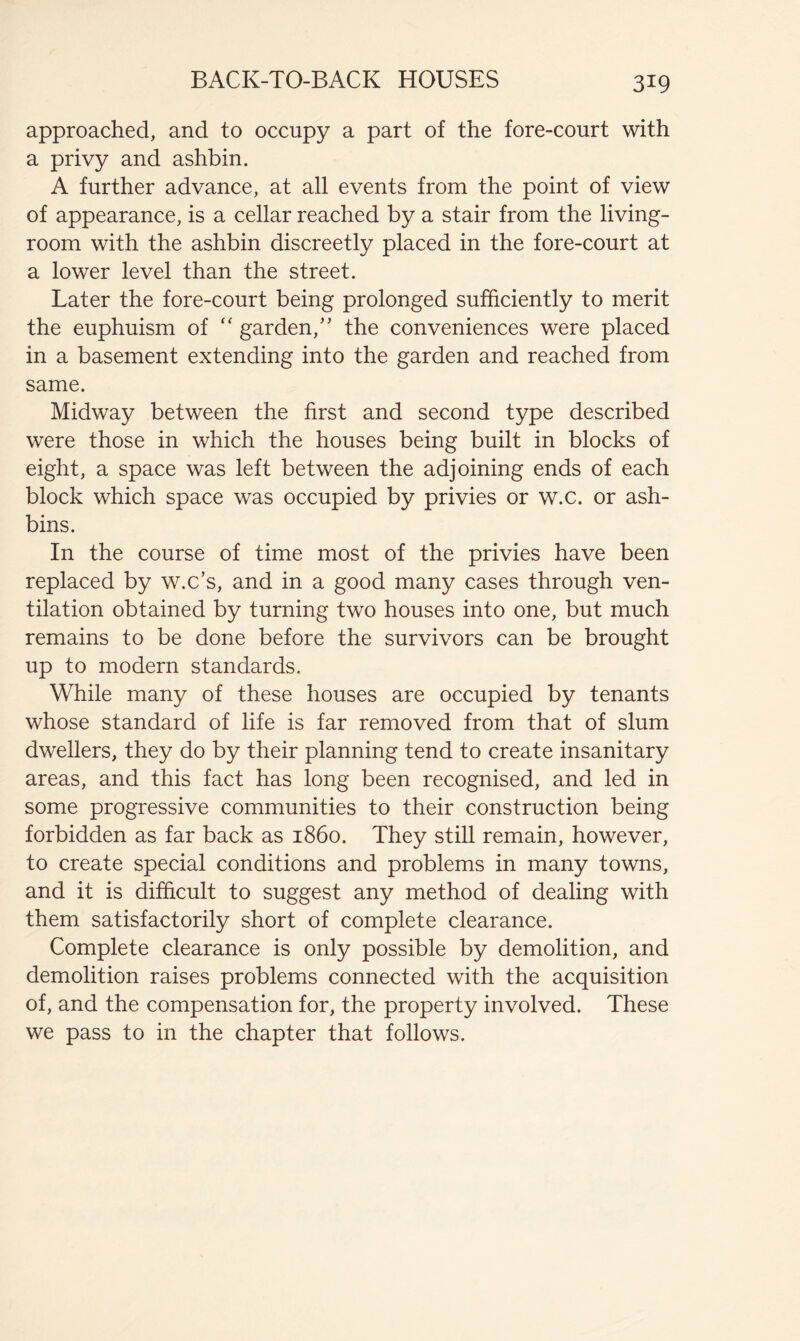 BACK-TO-BACK HOUSES approached, and to occupy a part of the fore-court with a privy and ashbin. A further advance, at all events from the point of view of appearance, is a cellar reached by a stair from the living- room with the ashbin discreetly placed in the fore-court at a lower level than the street. Later the fore-court being prolonged sufficiently to merit the euphuism of '' garden,’’ the conveniences were placed in a basement extending into the garden and reached from same. Midway between the first and second type described were those in which the houses being built in blocks of eight, a space was left between the adjoining ends of each block which space was occupied by privies or w.c. or ash- bins. In the course of time most of the privies have been replaced by w.c’s, and in a good many cases through ven- tilation obtained by turning two houses into one, but much remains to be done before the survivors can be brought up to modern standards. While many of these houses are occupied by tenants whose standard of life is far removed from that of slum dwellers, they do by their planning tend to create insanitary areas, and this fact has long been recognised, and led in some progressive communities to their construction being forbidden as far back as i860. They still remain, however, to create special conditions and problems in many towns, and it is difficult to suggest any method of dealing with them satisfactorily short of complete clearance. Complete clearance is only possible by demolition, and demolition raises problems connected with the acquisition of, and the compensation for, the property involved. These we pass to in the chapter that follows.