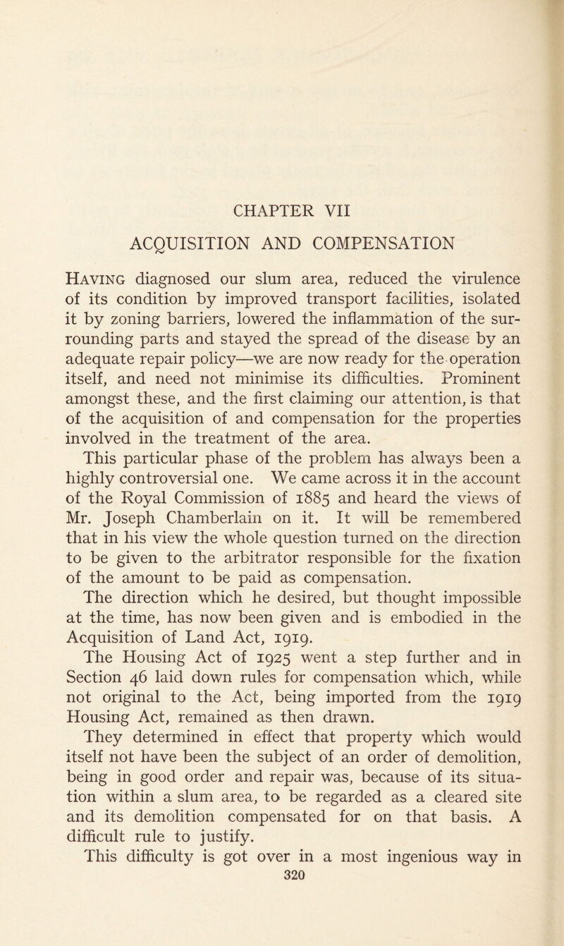 ACQUISITION AND COMPENSATION Having diagnosed our slum area, reduced the virulence of its condition by improved transport facilities, isolated it by zoning barriers, lowered the inflammation of the sur- rounding parts and stayed the spread of the disease by an adequate repair policy—we are now ready for the operation itself, and need not minimise its difficulties. Prominent amongst these, and the first claiming our attention, is that of the acquisition of and compensation for the properties involved in the treatment of the area. This particular phase of the problem has always been a highly controversial one. We came across it in the account of the Royal Commission of 1885 and heard the views of Mr. Joseph Chamberlain on it. It wiU be remembered that in his view the whole question turned on the direction to be given to the arbitrator responsible for the fixation of the amount to be paid as compensation. The direction which he desired, but thought impossible at the time, has now been given and is embodied in the Acquisition of Land Act, 1919. The Housing Act of 1925 went a step further and in Section 46 laid down rules for compensation which, while not original to the Act, being imported from the 1919 Housing Act, remained as then drawn. They determined in effect that property which would itself not have been the subject of an order of demolition, being in good order and repair was, because of its situa- tion within a slum area, to be regarded as a cleared site and its demolition compensated for on that basis. A difficult rule to justify. This difficulty is got over in a most ingenious way in
