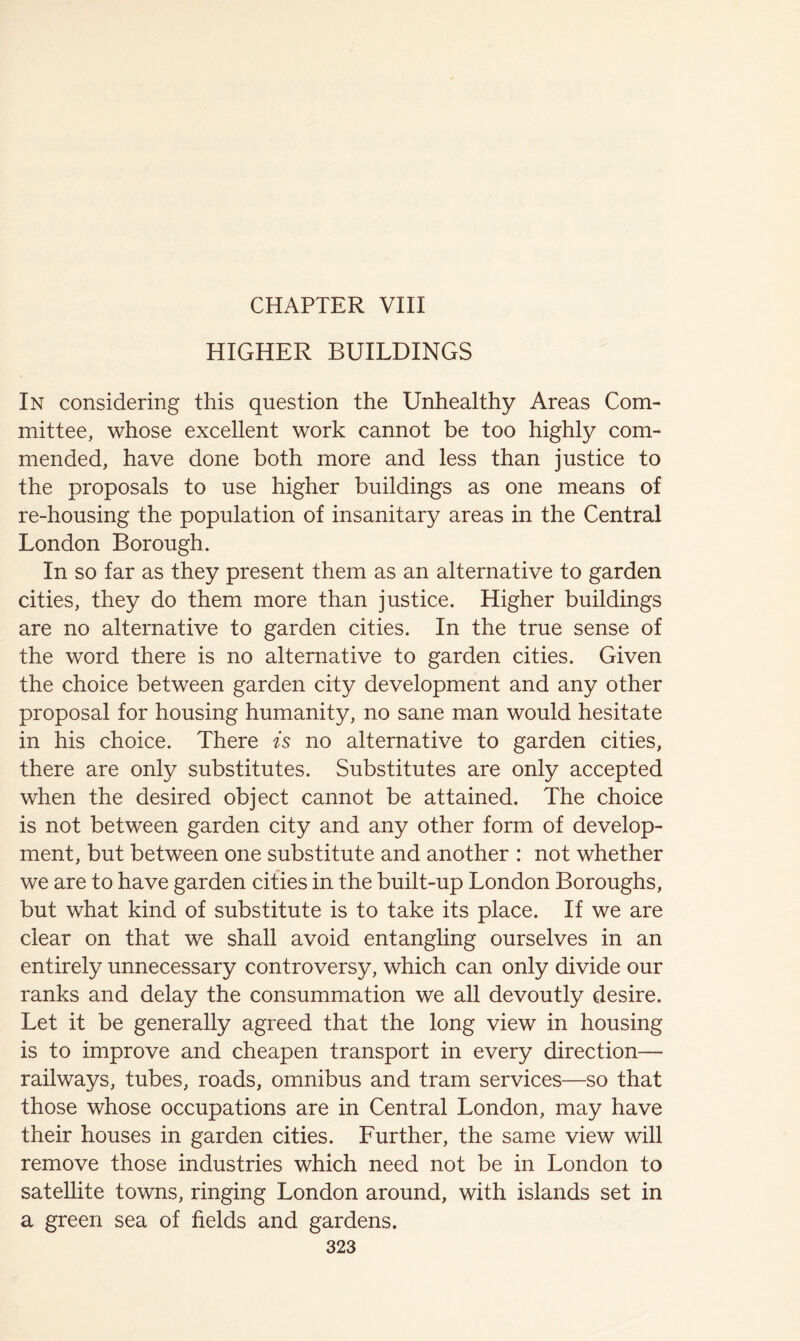 HIGHER BUILDINGS In considering this question the Unhealthy Areas Com- mittee, whose excellent work cannot be too highly com- mended, have done both more and less than justice to the proposals to use higher buildings as one means of re-housing the population of insanitary areas in the Central London Borough. In so far as they present them as an alternative to garden cities, they do them more than justice. Higher buildings are no alternative to garden cities. In the true sense of the word there is no alternative to garden cities. Given the choice between garden city development and any other proposal for housing humanity, no sane man would hesitate in his choice. There is no alternative to garden cities, there are only substitutes. Substitutes are only accepted when the desired object cannot be attained. The choice is not between garden city and any other form of develop- ment, but between one substitute and another : not whether we are to have garden cities in the built-up London Boroughs, but what kind of substitute is to take its place. If we are clear on that we shall avoid entangling ourselves in an entirely unnecessary controversy, which can only divide our ranks and delay the consummation we all devoutly desire. Let it be generally agreed that the long view in housing is to improve and cheapen transport in every direction— railways, tubes, roads, omnibus and tram services—so that those whose occupations are in Central London, may have their houses in garden cities. Further, the same view will remove those industries which need not be in London to satellite towns, ringing London around, with islands set in a green sea of fields and gardens.