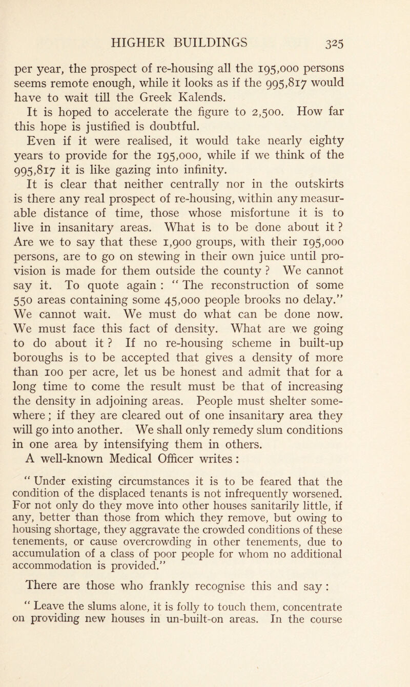 per year, the prospect of re-housing all the 195,000 persons seems remote enough, while it looks as if the 995,817 would have to wait till the Greek Kalends. It is hoped to accelerate the figure to 2,500. How far this hope is justified is doubtful. Even if it were realised, it would take nearly eighty years to provide for the 195,000, while if we think of the 995,817 it is like gazing into infinity. It is clear that neither centrally nor in the outskirts is there any real prospect of re-housing, within any measur- able distance of time, those whose misfortune it is to live in insanitary areas. What is to be done about it ? Are we to say that these 1,900 groups, with their 195,000 persons, are to go on stewing in their own juice until pro- vision is made for them outside the county ? We cannot say it. To quote again : The reconstruction of some 550 areas containing some 45,000 people brooks no delay.” We cannot wait. We must do what can be done now. We must face this fact of density. What are we going to do about it ? If no re-housing scheme in built-up boroughs is to be accepted that gives a density of more than 100 per acre, let us be honest and admit that for a long time to come the result must be that of increasing the density in adjoining areas. People must shelter some- where ; if they are cleared out of one insanitary area they will go into another. We shall only remedy slum conditions in one area by intensifying them in others. A weU-known Medical Officer writes : ” Under existing circumstances it is to be feared that the condition of the displaced tenants is not infrequently worsened. For not only do they move into other houses sanitarily little, if any, better than those from which they remove, but owing to housing shortage, they aggravate the crowded conditions of these tenements, or cause overcrowding in other tenements, due to accumulation of a class of poor people for whom no additional accommodation is provided.” There are those who frankly recognise this and say : ” Leave the slums alone, it is folly to touch them, concentrate on providing new houses in un-built-on areas. In the course