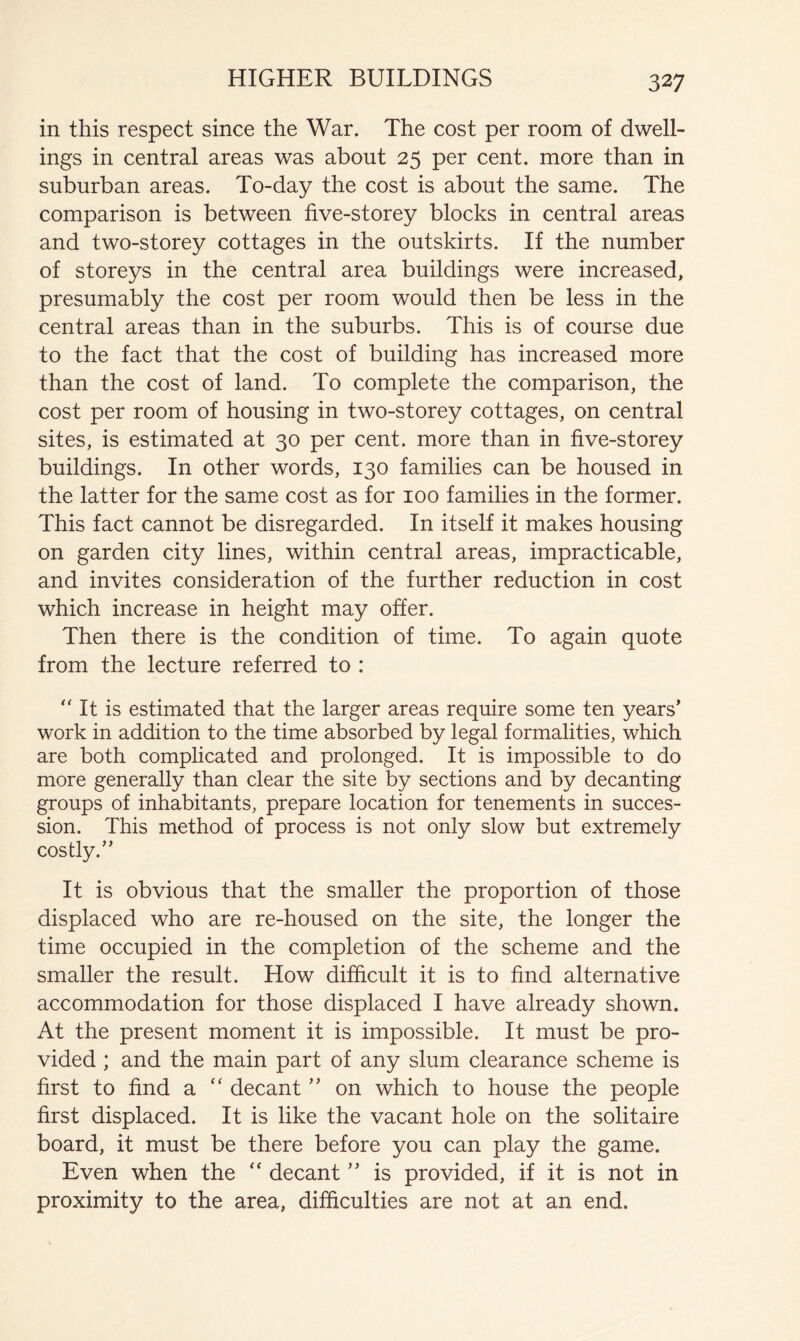 in this respect since the War. The cost per room of dwell- ings in central areas was about 25 per cent, more than in suburban areas. To-day the cost is about the same. The comparison is between five-storey blocks in central areas and two-storey cottages in the outskirts. If the number of storeys in the central area buildings were increased, presumably the cost per room would then be less in the central areas than in the suburbs. This is of course due to the fact that the cost of building has increased more than the cost of land. To complete the comparison, the cost per room of housing in two-storey cottages, on central sites, is estimated at 30 per cent, more than in five-storey buildings. In other words, 130 families can be housed in the latter for the same cost as for 100 families in the former. This fact cannot be disregarded. In itself it makes housing on garden city lines, within central areas, impracticable, and invites consideration of the further reduction in cost which increase in height may offer. Then there is the condition of time. To again quote from the lecture referred to : '' It is estimated that the larger areas require some ten years’ work in addition to the time absorbed by legal formalities, which are both complicated and prolonged. It is impossible to do more generally than clear the site by sections and by decanting groups of inhabitants, prepare location for tenements in succes- sion. This method of process is not only slow but extremely cosdy.” It is obvious that the smaller the proportion of those displaced who are re-housed on the site, the longer the time occupied in the completion of the scheme and the smaller the result. How difficult it is to find alternative accommodation for those displaced I have already shown. At the present moment it is impossible. It must be pro- vided ; and the main part of any slum clearance scheme is first to find a ‘‘ decant ” on which to house the people first displaced. It is like the vacant hole on the solitaire board, it must be there before you can play the game. Even when the “ decant ” is provided, if it is not in proximity to the area, difficulties are not at an end.