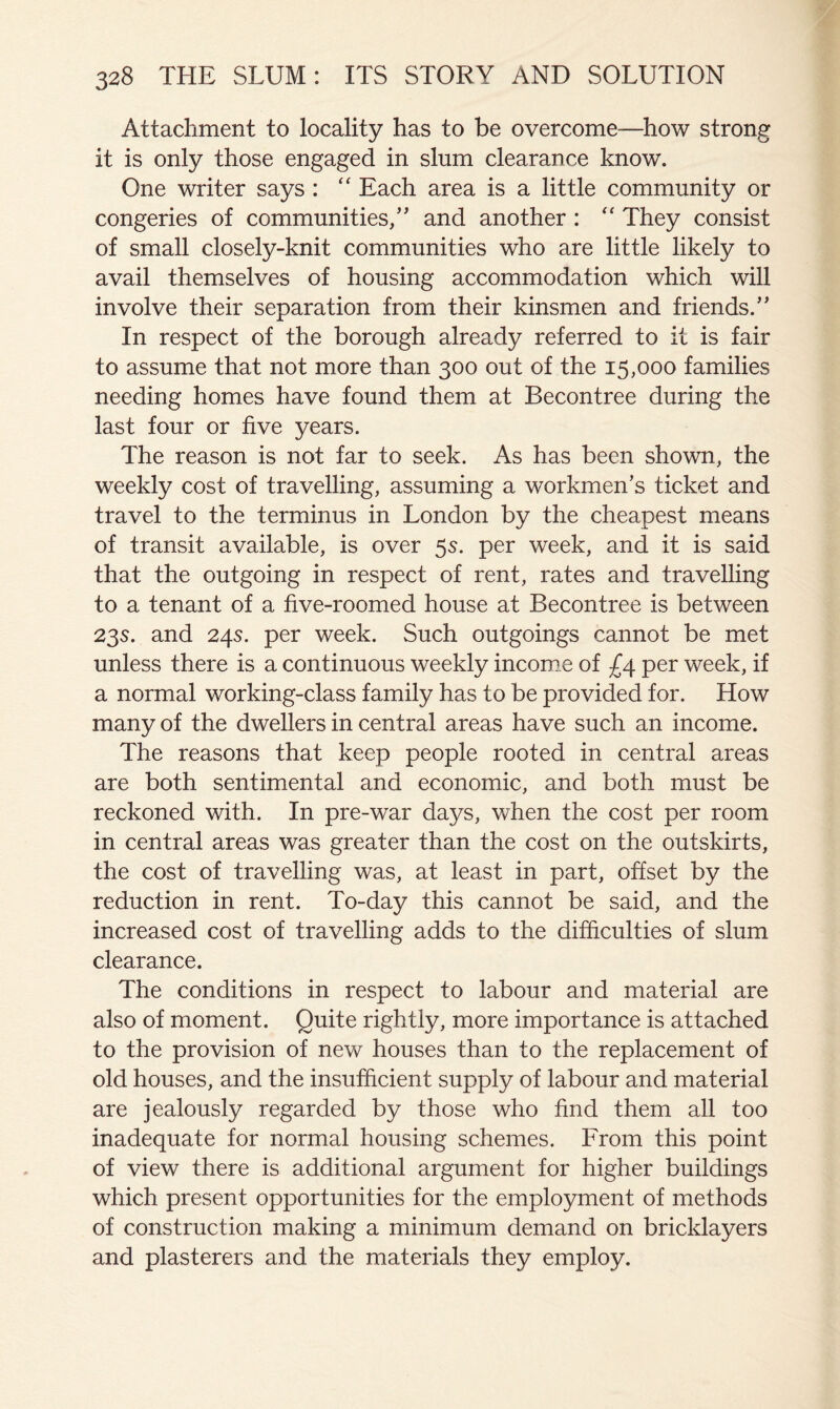 Attachment to locality has to be overcome—how strong it is only those engaged in slum clearance know. One writer says : Each area is a little community or congeries of communities,” and another : '' They consist of small closely-knit communities who are little likely to avail themselves of housing accommodation which will involve their separation from their kinsmen and friends.” In respect of the borough already referred to it is fair to assume that not more than 300 out of the 15,000 families needing homes have found them at Becontree during the last four or five years. The reason is not far to seek. As has been shown, the weekly cost of travelling, assuming a workmen’s ticket and travel to the terminus in London by the cheapest means of transit available, is over 5s. per week, and it is said that the outgoing in respect of rent, rates and travelling to a tenant of a five-roomed house at Becontree is between 23s. and 24s. per week. Such outgoings cannot be met unless there is a continuous weekly income of £4 per week, if a normal working-class family has to be provided for. How many of the dwellers in central areas have such an income. The reasons that keep people rooted in central areas are both sentimental and economic, and both must be reckoned with. In pre-war days, when the cost per room in central areas was greater than the cost on the outskirts, the cost of travelling was, at least in part, offset by the reduction in rent. To-day this cannot be said, and the increased cost of travelling adds to the difficulties of slum clearance. The conditions in respect to labour and material are also of moment. Quite rightly, more importance is attached to the provision of new houses than to the replacement of old houses, and the insufficient supply of labour and material are jealously regarded by those who find them all too inadequate for normal housing schemes. From this point of view there is additional argument for higher buildings which present opportunities for the employment of methods of construction making a minimum demand on bricklayers and plasterers and the materials they employ.