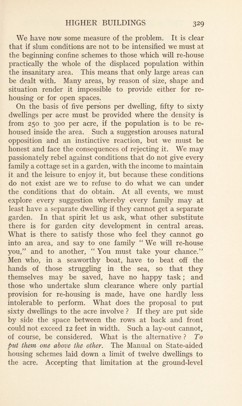 We have now some measure of the problem. It is clear that if slum conditions are not to be intensified we must at the beginning confine schemes to those which will re-house practically the whole of the displaced population within the insanitary area. This means that only large areas can be dealt with. Many areas, by reason of size, shape and situation render it impossible to provide either for re- housing or for open spaces. On the basis of five persons per dwelling, fifty to sixty dwellings per acre must be provided where the density is from 250 to 300 per acre, if the population is to be re- housed inside the area. Such a suggestion arouses natural opposition and an instinctive reaction, but we must be honest and face the consequences of rejecting it. We may passionately rebel against conditions that do not give every family a cottage set in a garden, with the income to maintain it and the leisure to enjoy it, but because these conditions do not exist are we to refuse to do what we can under the conditions that do obtain. At all events, we must explore every suggestion whereby every family may at least have a separate dwelling if they cannot get a separate garden. In that spirit let us ask, what other substitute there is for garden city development in central areas. What is there to satisfy those who feel they cannot go into an area, and say to one family “ We will re-house you,'' and to another, '' You must take your chance. Men who, in a seaworthy boat, have to beat off the hands of those struggling in the sea, so that they themselves may be saved, have no happy task; and those who undertake slum clearance where only partial provision for re-housing is made, have one hardly less intolerable to perform. What does the proposal to put sixty dwellings to the acre involve ? If they are put side by side the space between the rows at back and front could not exceed 12 feet in width. Such a lay-out cannot, of course, be considered. What is the alternative ? To put them one above the other. The Manual on State-aided housing schemes laid down a limit of twelve dwellings to the acre. Accepting that limitation at the ground-level
